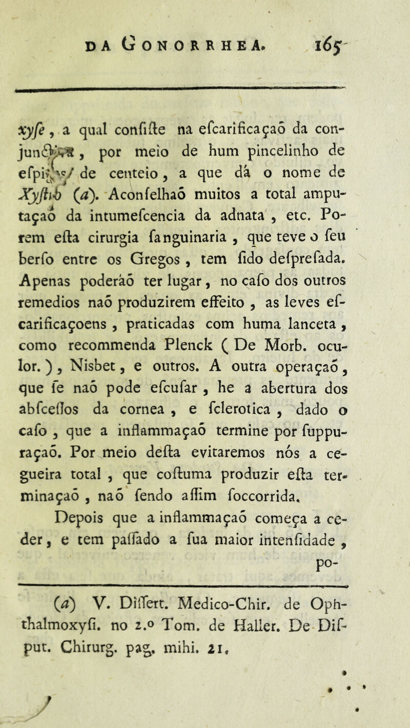 xyfe, a qual confiíle na efcarificaçaô da con- junéKiÇ*, por meio de hum pincelinho de efpivjv/ de centeio, a que dá o nome de Xyjiib (a). Aconíelhaó muitos a total ampu- taçao da intumefcencia da adnata , etc. Po- rem efta cirurgia fanguinaria , que teve o feu berfo entre os Gregos , tem fido defprefada. Apenas poderàó ter lugar, no cafo dos outros remedios naó produzirem eíFeito , as leves ef- carificaçoens , praticadas com huma lanceta , como recommenda Plenck ( De Morb. ocu- lor. ) , Nisbet, e outros. A outra operaçaõ, que fe naó pode efcufar , he a abertura dos abfceílos da córnea , e fclerotica , dado o cafo , que a inflammaçaó termine por fuppu- raçaó. Por meio defta evitaremos nós a ce- gueira total , que coftuma produzir efta ter- minação , naó fendo aflim foccorrida. Depois que a inflammaçaó começa a ce- der , e tem paíTado a fua maior intenfidade , po- (íj) V. DiíTert. Medico-Chir. de Oph- thalmoxyfi. no 2.0 Tom. de Haller. De Dif- put. Chirurg. pag. mihi. 21. /