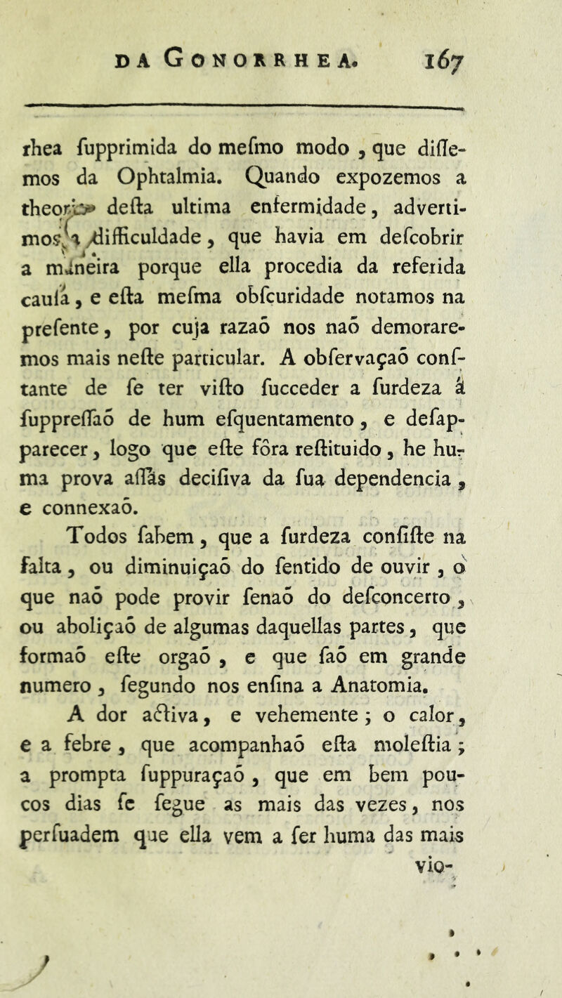 fhea fupprimida do mefmo modo , que diííe- mos da Ophtalmia. Quando cxpozemos a theo)^ defta ultima enfermidade, adverti- mosfa /diíficuldade, que havia em defcobrir a mÁneira porque ella procedia da referida caula, e efta mefma obfcuridade notamos na prefente, por cuja razaõ nos naõ demorare- mos mais nefte particular, A obfervaçaó conf- iante de fe ter vifto fucceder a furdeza á fuppreflaõ de hum efquentamento, e defap- parecer, logo que efte fora reftituido, he hur ma prova aflíts decifiva da fua dependencia , e connexaò. Todos fabem, que a furdeza confifte na falta, ou diminuição do fentido de ouvir , o que naó pode provir fenaõ do defconcerto, ou aboliçaó de algumas daquellas partes, que formaó efte orgaõ , c que fa5 em grande numero , fegundo nos enfina a Anatomia. A dor aéfiva, e vehemenre; o calor, e a febre, que acompanhaó efta moleftia; a prompta fuppuraçaó , que em bem pou- cos dias fc fegue as mais das vezes, nos perfuadem que ella vem a fer huma das mais vio- • •