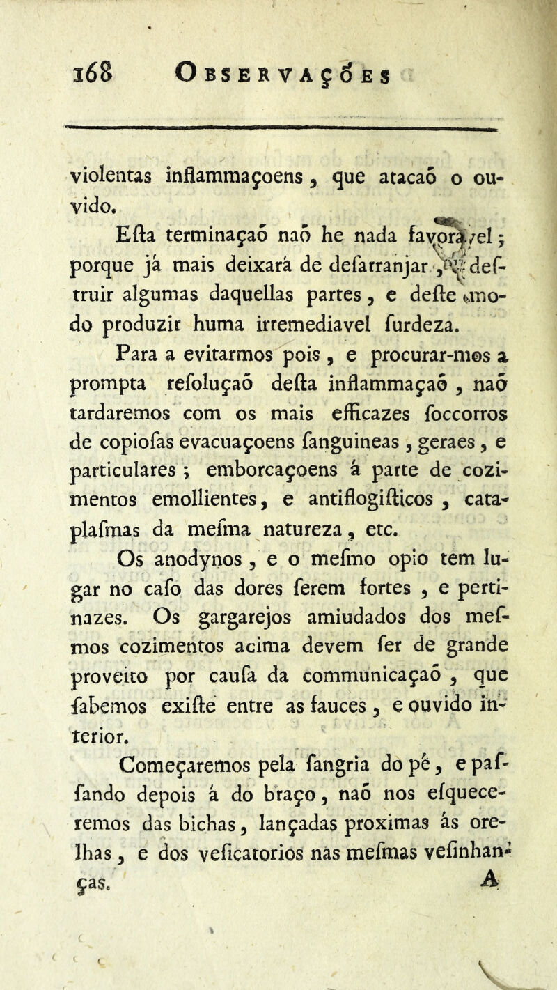 violentas inflammaçoens, <jue atacaó o ou- vido. Efta ternainaçaó naõ he nada favp!^/el; porque já mais deixará de defatranjar y'^;def- truir algumas daquellas partes , c defte auo- do produzir huma irremediável furdeza. Para a evitarmos pois , e procurar-m©s a prompta refoluçaó defta inflammaçaó , naõ tardaremos com os mais eíHcazes foccorros de copiofas evacuaçoens fanguineas , geraes, e particulares ; emborcaçoens á parte de cozi- mentos emollientes, e antiflogifticos , cata- plafmas da mefma natureza, etc. Os anodynos, e o mefmo opio tem lu- gar no cafo das dores ferem fortes , e perti- nazes. Os gargarejos amiudados dos mef- mos cozimentos acima devem fer de grande proveito por caufa da communicaçaó , que fabemos exifté entre as fauces , e ouvido in- terior. Começaremos pela fangria do pè, e paf- fando depois á do braço, naó nos eíquece- remos das bichas, lançadas próximas ás ore- lhas , e dos veficatorios nâs mefraas vefinhan* ças. A ' ‘ \