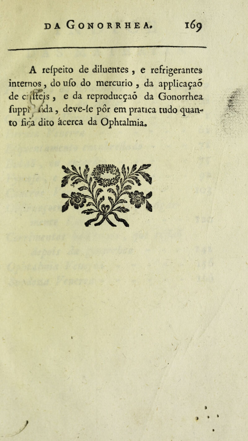 A reípeito de diluentes , e refrigerantes internos, do ufo do mercúrio , da applicaçaó de c: (tias , e da reproducçaõ da Gonorrhea fupp^ ’ ma, deve-le pôr em pratica tudo <juan- to fiça dito âcerca da Ophtalmia, • •