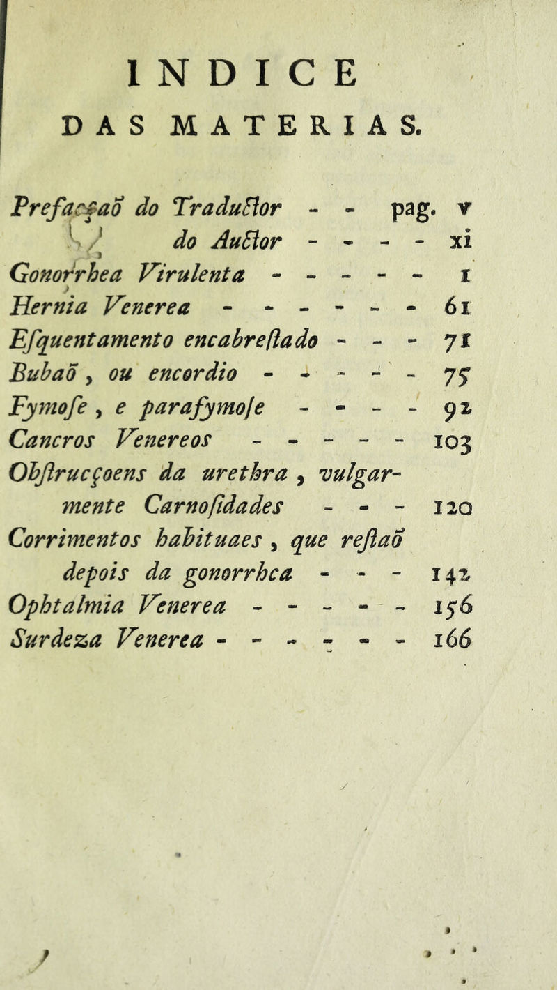 ÍNDICE DAS MATÉRIAS. Prefacfao do TraduSlor - - pag. v do AuSior - - - - xi Gonorrhea Virulenta ----- i ) Hérnia Venere a - - -- --6i 'Efquentamento encabreftado - - - 71 Bubaõ y ou encordio - - - - - 77 Fymofe, e parafymoje - - _ _ 92 Cancros Venereos _ _ - - - 103 Ohjirucçoens da urethra , vulgar- mente Carnofidades - - - 120 Corrimentos hahituaes, que rejlao depois da gonorrhea - - - 142 Ophtalmia Venere a - - - - - Suràeza Venerea - -- -- -166 / . • •