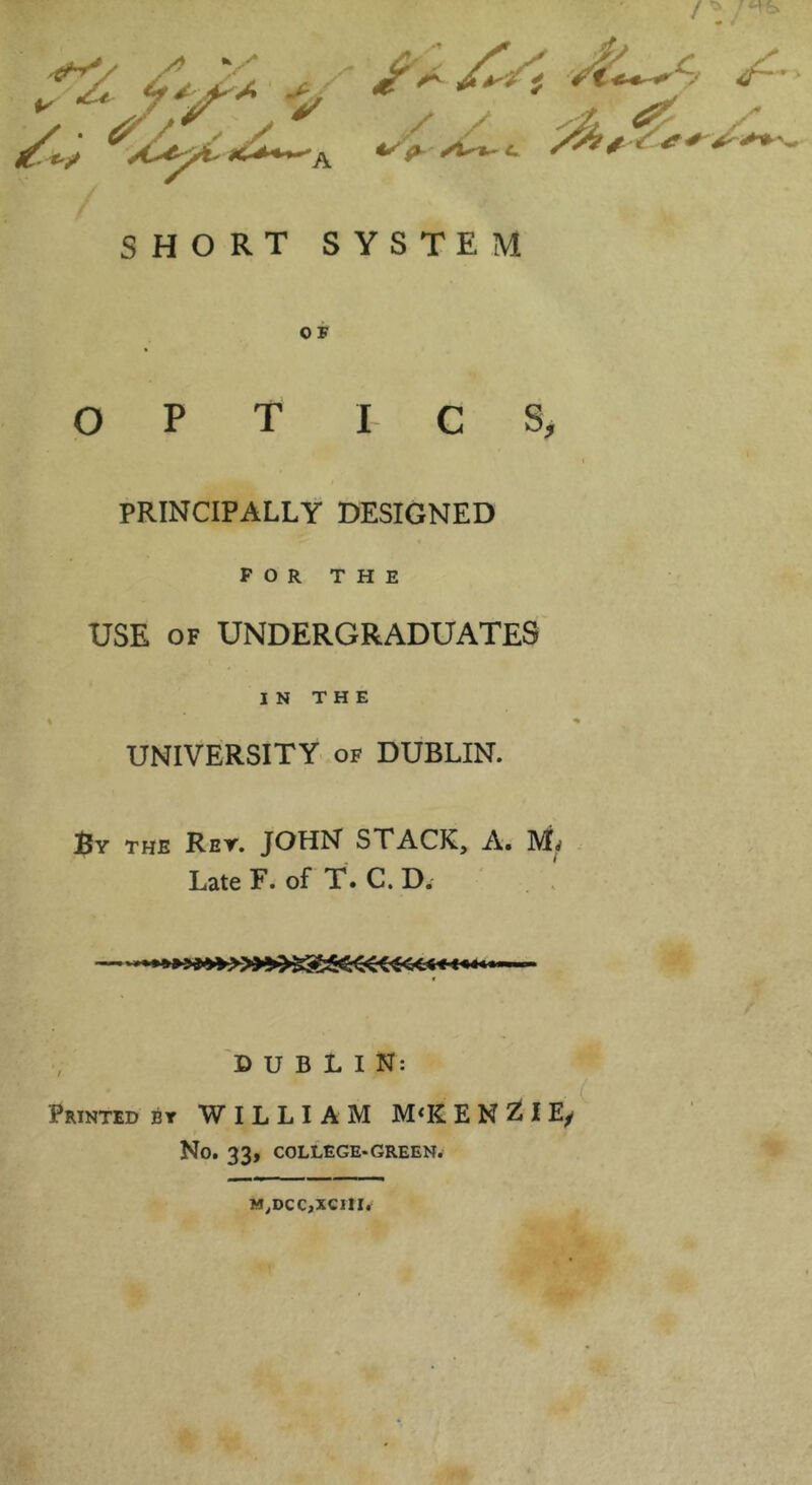 SHORT SYSTEM OF OPT I CS, PRINCIPALLY DESIGNED P O R THE USE OF UNDERGRADUATES IN THE UNIVERSITY- OF DUBLIN. By the Ret. JOHN STACK, A. Late F. of T. C. D. . . ■ «4»'Mig»»»»»»>aaa««€CC€< €■<« i DUBLIN: Printed bt WILLIAM M‘E E N ZJI E/ No. 33, COLLEGE-GREEN. M,DCC,XC11I.