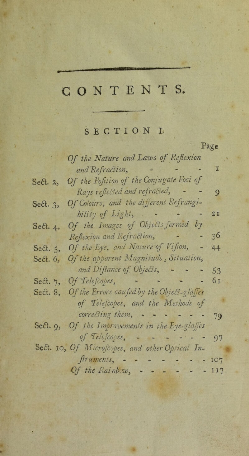 Page Of the Nature and Laws of Refcxion and'Refradion, - - - I Se6l. 2, Of the Fofition of the Conjugate Foci of Rays ref edled and refradcd, - - ^ Se6l. 3, Of Colours, and the difcrent Refrangi- hility of Light, - - - 2i Se6l. 4, Of the Images of Ohjedlsformed by Ref exion and Refradiion, - - 3^ Sedl. 5, Of the Lye, and Nature of Vifion, - 44 Se£l. 6, Of the apparent Magnitude, Situation, and Difance of Ohjedis, - - -53 Sc6l. 7, Of 'Telefcopes, - - - 61 Sc£l. 8, Of the Errors caufedhy theOhjedt-glalfes of Lelefcopes, and the Methods of correSing them, - - Se6t. 9, Of the Improvements in the F.ye-glafjcs of Telefcopes, ■- - - - -- 97 Se<Si. 10, Of Microfcopes, and other Optical In- fruments, 107 Of the R,ainl)iw, - - -• -117