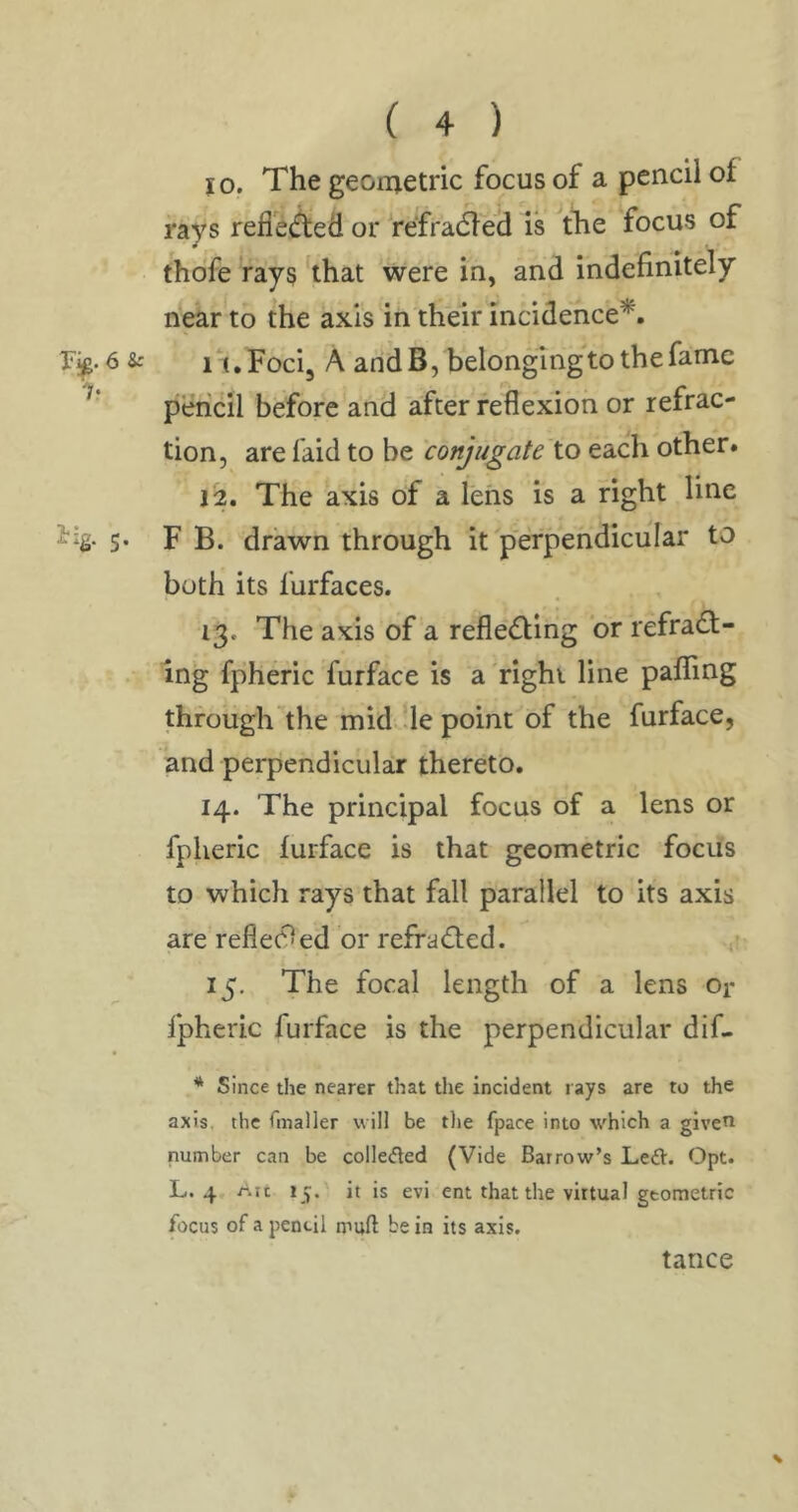 JO. The geonjetric focus of a pencil of rays reflet^ed or refradleh is tlie focus of thofe rays that were in, and indefinitely near to the axis in their incidence*. 6 s: 11, Foci, A andB, belonging'to the fame pencil before and after reflexion or refrac- tion, are faid to be conjugate'to each other. ji2. The axis of a lens is a fight line 5- F B. drawn through it perpendicular to both its furfaces. 13. The axis of a refledfing or refradl- ing fpheric furface is a'right line palling through’the inid ;le point of the furface, and perpendicular thereto. 14. The principal focus of a lens or fpheric lurface is that geometric focus to which rays that fall parallel to its axis are refle(9ed or refradted. 15. The focal length of a lens or fpheric furface is the perpendicular dif- * Since the nearer that the incident rays are to the axis, the Gnaller will be tlie fpace into which a given number can be collected (Vide Barrow’s Left. Opt. L. 4, Alt 15. it is evi ent that the virtual geometric focus of a pencil muft be in its axis. tance