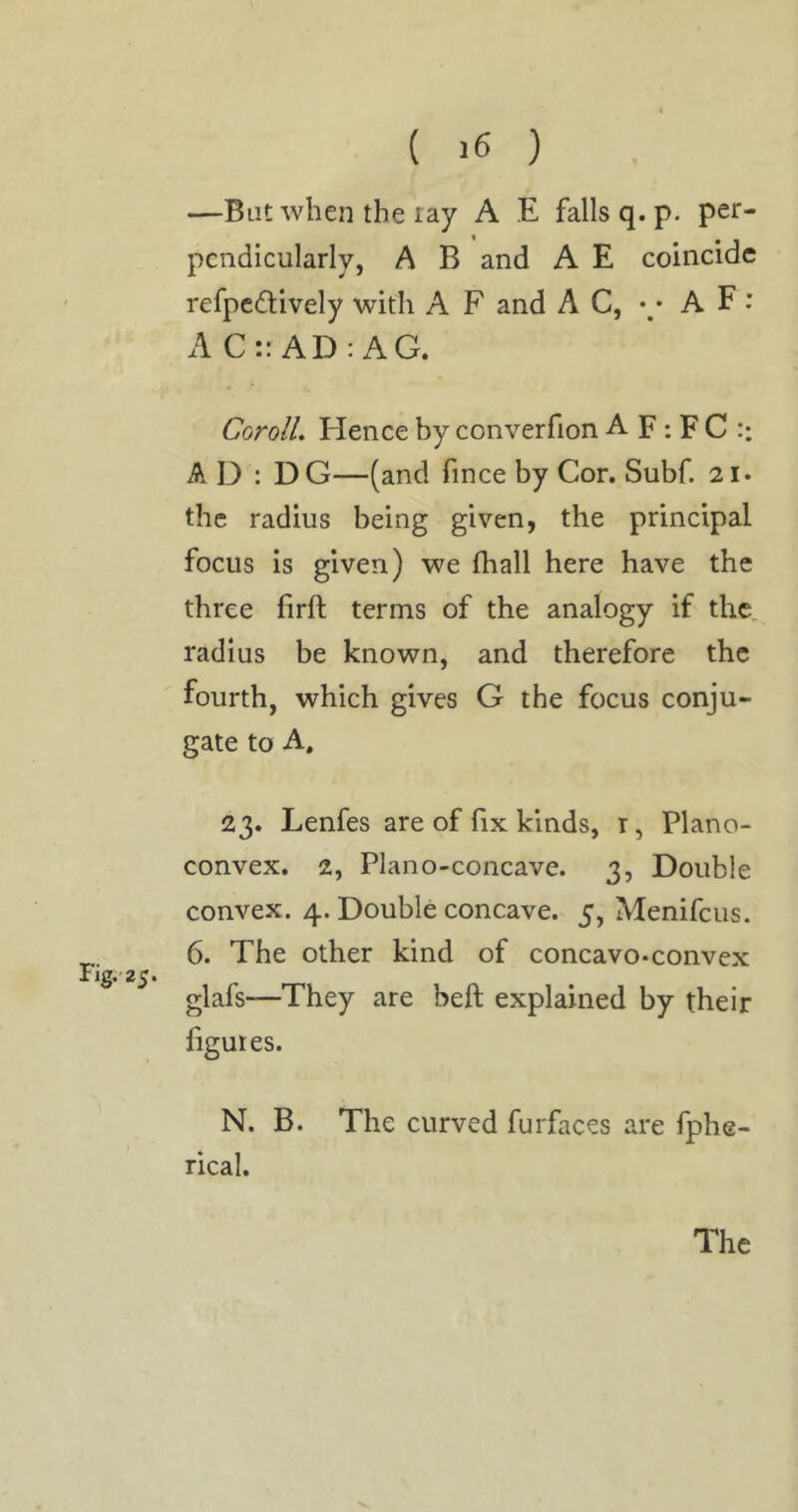 Fig. 25. —But when the lay A E falls q. p. per- pendicularly, A B and A E coincide refpedively with A F and A C, •/ A F ; AC:: AD: AG. CorolL Hence by converfion A F ; F C :: A D : DG—(and fince by Cor. Subf. 21. the radius being given, the principal focus is given) we fhall here have the three lirft terms of the analogy if the, radius be known, and therefore the fourth, which gives G the focus conju- gate to A. 23. Lenfes are of hx kinds, r, Plano- convex. 2, Plano-concave. 3, Double convex. 4. Double concave. 5, Menifeus. 6. The other kind of concavo-convex glafs—They are beft explained by their figures. N. B. The curved furfaces are fphe- rical.