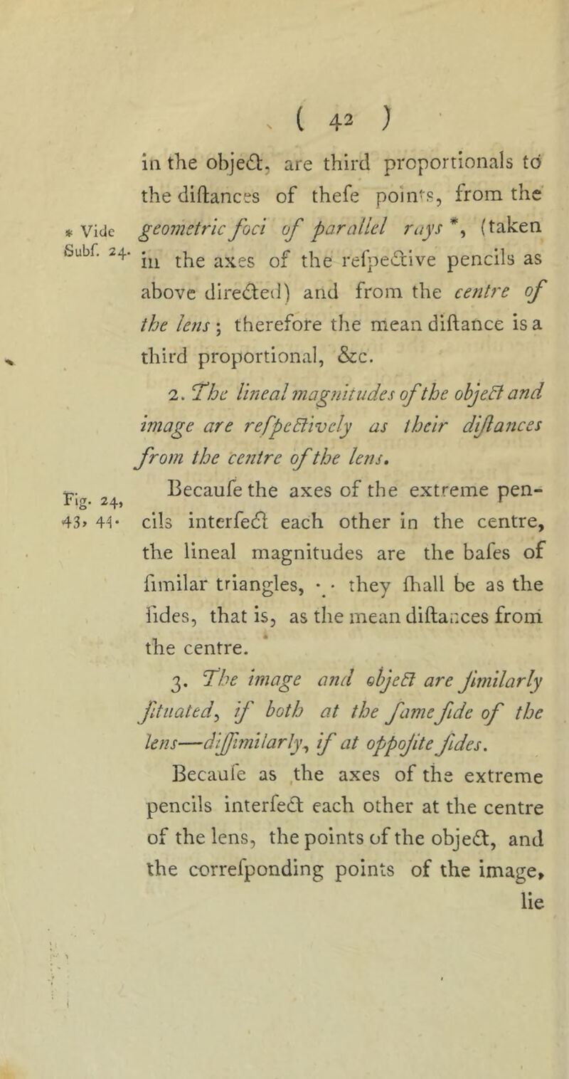 * Vide Subf. 24. Fig. 24, 43> 4^ - ( 42 ) in the obje6):, are third proportionals to the diftances of thefe points, from the geometric foci of parallel rays *, (taken in the axes of the refpedive pencils as above dired;ed) and from the centre of the lens \ therefore the mean diftance is a third proportional, &c. 2. The lineal magnitudes of the ohjedl and image are refpeBively as their di/lances from the centre of the lens, Becaufethe axes of the extreme pen- cils interfedl each other in the centre, the lineal magnitudes are the bafes of fimilar triangles, • they fhall be as the Tides, that is, as the mean diftacces front the centre. 3. The image and ohjeEl are Jimilarly ftiiated^ if both at the famefide of the lens—difimiiarly^ if at oppojite fides. Becaufe as .the axes of the extreme pencils interfed each other at the centre of the lens, the points of the object, and the correfponding points of the image, lie (