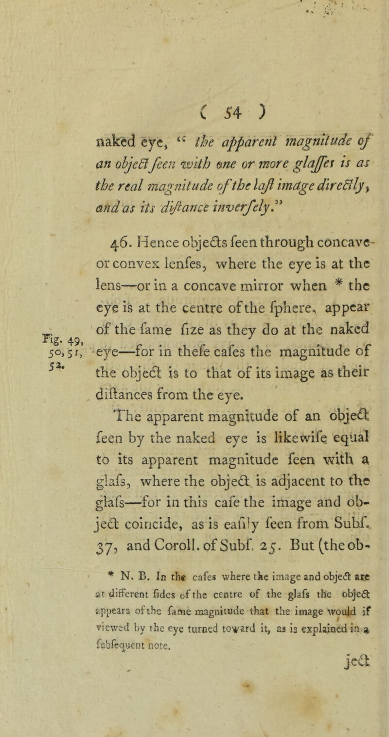 \ 49, 50, 5 ^ C 54 ) naked eye, “ the apparent magnitude of an object feen with one or more glajfei is as the real magnitude of the lajl image dire&lyy and as its dlftanct inverfely.^* 46. Hence objeds feen through coiicave- or convex ienfes, where the eye is at the lens—or in a concave mirror when * the eye is at the centre of the fphere, appear ' of the fame fize as they do at the naked eye—for in thefe cafes the magnitude of the objedl is to that of its image as their diftances from the eye. The apparent magnitude of an 6bje6l feen by the naked eye is like wife, equal to its apparent magnitude feen with a glafs, where rhe objed; is adjacent to the glafs—^for in this cafe the image and ob- ject coincide, as is eafdy feen from Subf, 37, and Coroll, of Subf. 25. But(theob- * N. B. In the cafes where the image and obje<5l ate at different fidcs of the centre of the glafs the objeft appears of the fame magnitude that the image would if tiewed by the eye turned toward it, as is explained in a fubfec^uent note. jea