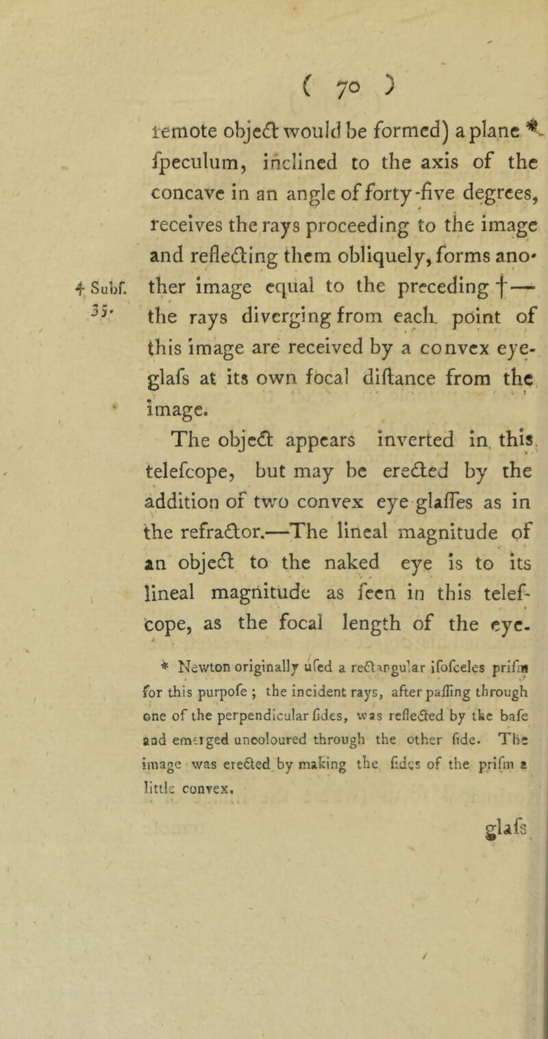 lemote objec^l would be formed) a plane fpeculum, inclined to the axis of the concave in an angle of forty-five degrees, receives the rays proceeding to the image and refleding them obliquely, forms ano' 4, Subf. ther image equal to the preceding f— the rays diverging from each, point of this image are received by a convex eye- glafs at its own focal diftance from the ^ * t I • image. The obje(fl: appears inverted In. this, telefcope, but may be eredied by the addition of two convex eye-gUfles as in the refra(Tor.—^The lineal magnitude of an objedf to the naked eye Is to its , lineal magnitude as feen in this telef- cope, as the focal length of the cye- ♦ Newton originally ufed a refl^rgular ifofceles prifiii • for this purpofe ; the incident rays, after palling through one of the perpendicular Cdes, was rcfle^3:ed by tke bafe and emirged uncoloured through the other fide. The image was erefled by making the lidcs of the prifm a little convex.