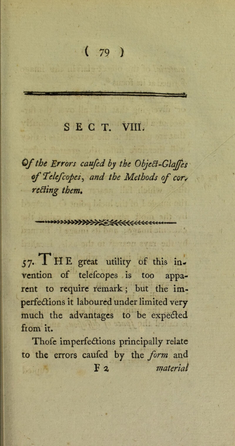 SECT. VIIL Of the Errors caufed hy the ObjeB^GlaJJes of T*elefcopes ^ and the Methods of cor^ rcEiing them* I 57.. T HE great utility of this in- vention of telefcopes ,is too appa- rent to require remark; but the im- perfed;ions it laboured under limited very f much the advantages to be expecSled from it. t Thofe imperfe(5tions principally relate to the errors caufed by the form and F ^ material