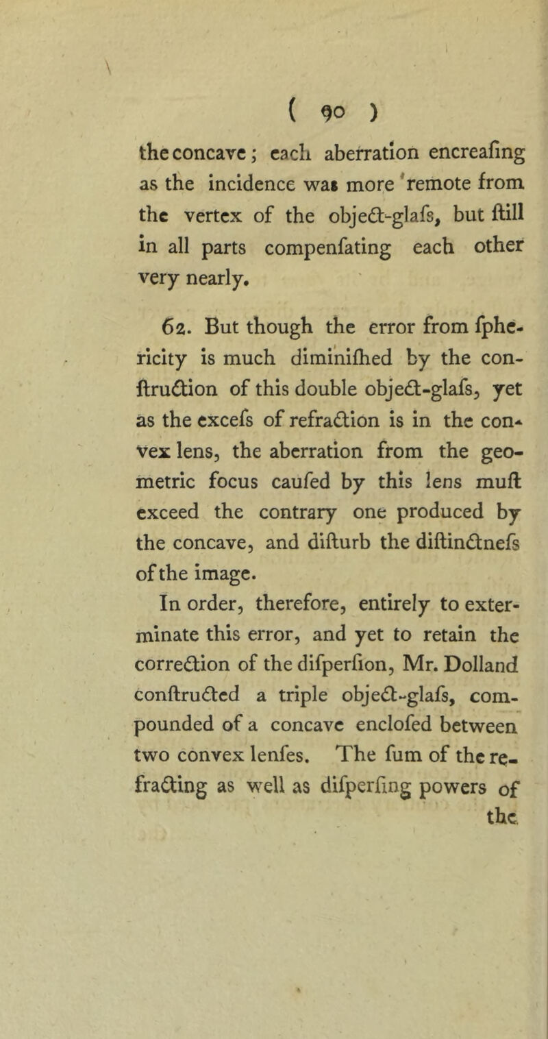 ( 90 ) the concave; each aberration encreafing as the incidence wai more * remote from the vertex of the objedf-glafs, but ftill in all parts compenfating each other very nearly, 62. But though the error from fphe- ricity is much dimi'nifhed by the con- ftrudtion of this double object-glafs, yet as the cxcefs of refradion is in the con* vex lens, the aberration from the geo- metric focus caufed by this lens muft exceed the contrary one produced by the concave, and difturb the diftindtnefs of the image. In order, therefore, entirely to exter- minate this error, and yet to retain the corre<ifion of the difperfion, Mr. Dolland conftrudtcd a triple obje(51;-glafs, com- pounded of a concave enclofed between two convex lenfes. The fum of the re- frading as well as difperfmg powers of