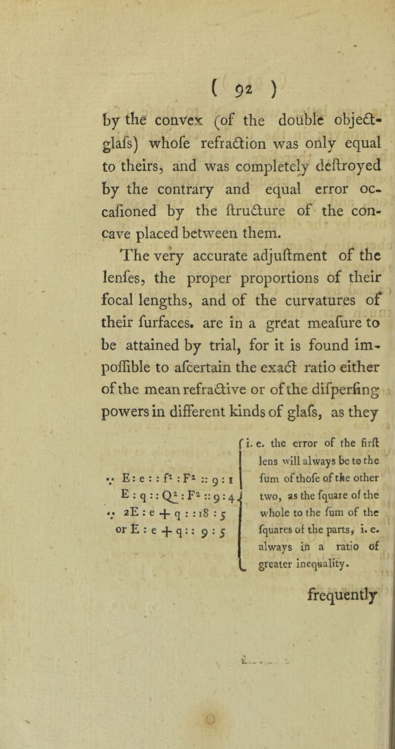 by the convex (^of the double obje£t- glafs) whofe refradion was only equal to theirs, and was completely dcftroyed by the contrary and equal error oc- calioned by the ilrudture of the con- cave placed between them. The very accurate adjuftment of the lenfes, the proper proportions of their focal lengths, and of the curvatures of their furfaces. are in a great meafure to be attained by trial, for it is found im- poffible to afeertain the exadl ratio either of the mean refractive or of the difperfing powers in different kinds of glafs, as they •/ E: e : : : F* :: 9 : I E:q:;Q2:Fi::9:4. • > 2E : e -J- q : : 18 ; j; or E : e q:: 9:5 i. e. the error of the firft lens ''ill always be to the fum ofthofe of the other two, as the fquaie of the whole to the fum of the fquares of the parts, i. e. always in a ratio of greater inequality. frequently \