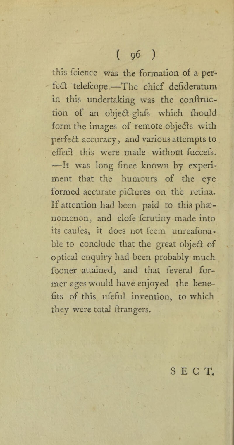 f ( 96 ) this fcience was the formation of a pcr- fed telefcope.—The chief defideratum in this undertaking was the conftruc- tion of an objed-glafs which fhould form the images of remote objeds with perfed accuracy, and various attempts to effcd this were made without fuccefs. —It was long fince known by experi- ment that the humours of the eye formed accurate pidures on the retina. If attention had been paid to this phe- nomenon, and clofe fcrutiny made into its caufes, it does not feem unreafona- ble to conclude that the great objed of optical enquiry had been probably much fooner attained, and that feveral for- mer ages would have enjoyed the bene- fits of this ufeful invention, to which they were total ftrangers. SECT.