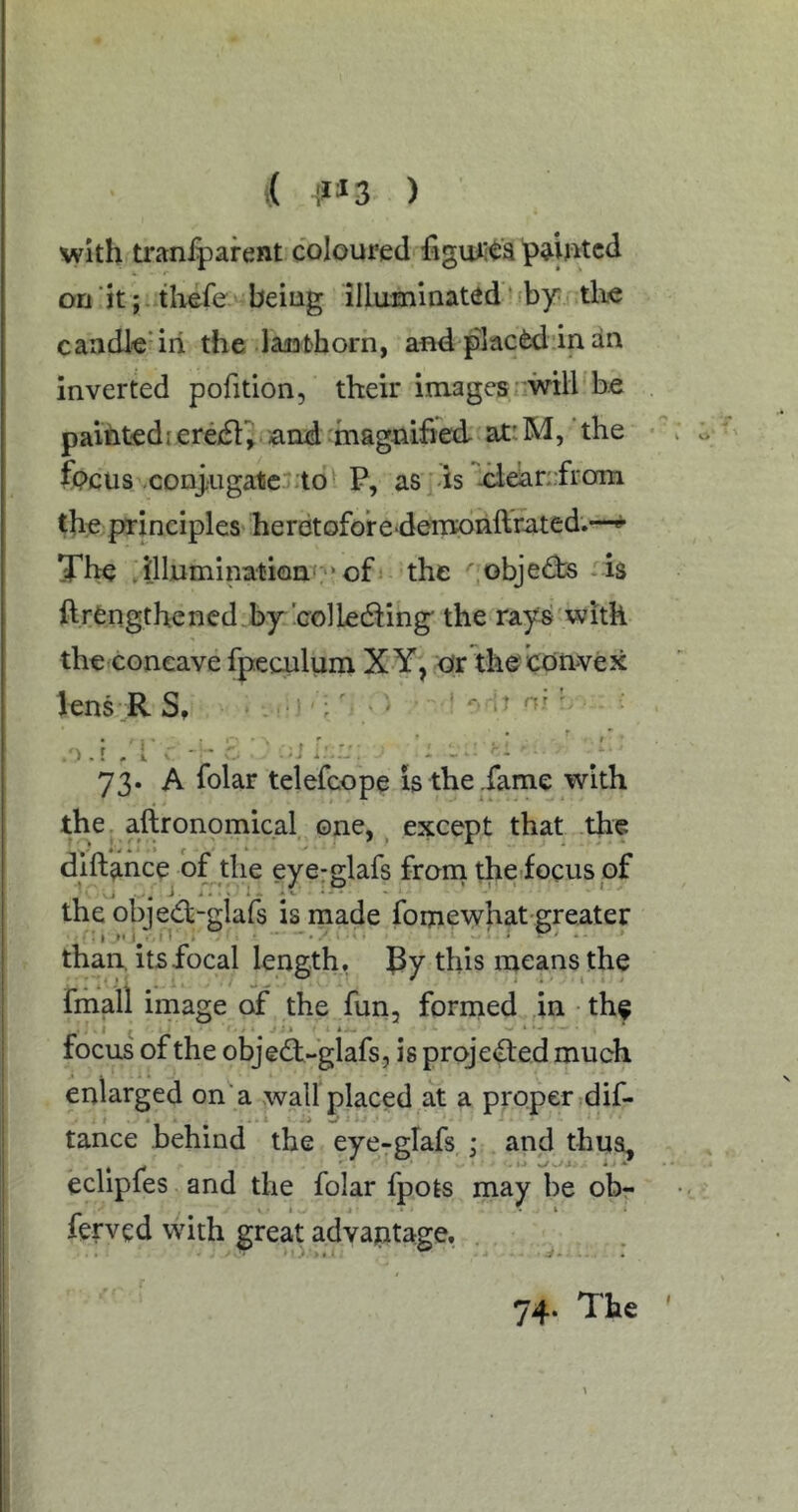 i( ) with tranlparent coloured painted on ‘it; ..thefe being illuminated * 'by tlie caadl'e'iri the laiathorn, and placed‘in an inverted pofition, their images::wiH'be paiiitediereifl^ and-magnified atr.M, the focus ,conj;Uga1ic;t6l P, as -is ideiandrom the^principles'heretoforedenroiiftrated.—«*• The JJluminatioai:“of the objects.is ftrCngthened by'colledling the rays'witk the concave fpeculum X Y, Or the convex lens R S, ■ ^^ ' .') .r . i V ■ -i i;.::: ^ ^ 73. A folar telefcope is the ,fame with the. aftronomical, one, ^ except that the dift^mce^ of the eyerglafs froni the-focus of the objedb-glafs is made fomewhat-greater than, its focal length, this means the fmall image of the fun, fornied in the focus of the objedt-glafs, is praje<fled much enlarged on a wall placed ^at a proper dif- tance behind the eye-glafs,; and thusL eclipfes and the folar fpots may be ob- ferved with great advantage. 74. The