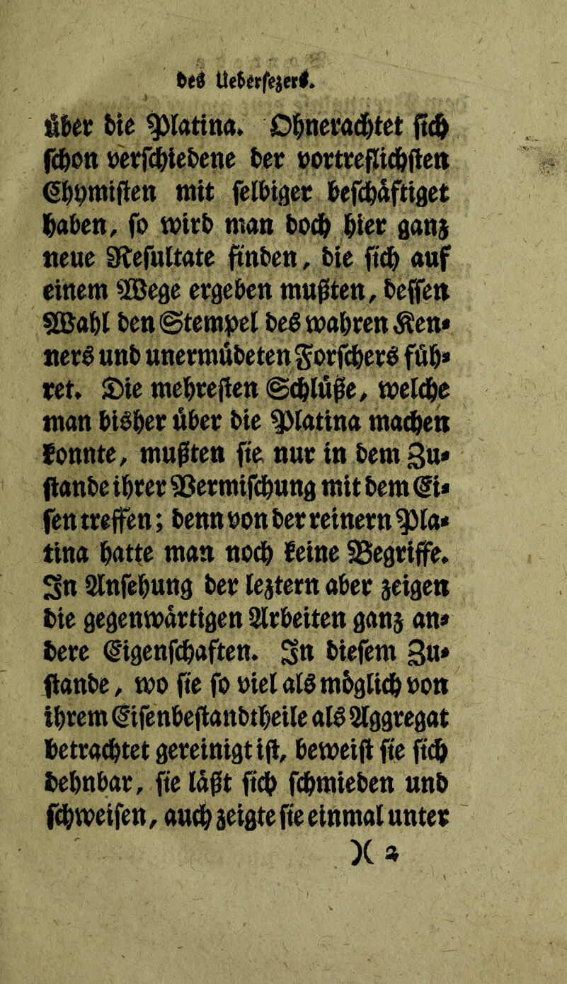 fttd Ue$«rfejerl. ’&Ut tie Oi^nemd^tet ft(^ fd&ott »eÄe&ene 6et üomepid&fteti 6i>^miften mit fel&iger i&efÄdfttöet l^aben, fo t&itt) man tod^ gan$ neue Dftefultate ftnten, bie ftd^ auf einem ^Bege ergeben mußten, beffen Babl ben «Stempel be^mabrenÄen* ner^ unb unermübeten Sorfdberö füb» ret» 5£tie mebreßen ©(blfiße, meldbe man bi^ber über bie ^iatina ma(Üeis fonnte, mußten fte nur in bem Su* flanbe ihrer 53ermif(bung mit bem @i* jentreffen; benn non ber reinem ^la* tina batte man noch feine ^Begriffe, 2n Slnfebung ber lejtern aber äeigen bie gegenwärtigen Slrbeiten gans an» bere €*igenfcbaften. S« biefem 3«* fianbe, wo fte fo nielai^mbgUdboon ihrem ^ifenbefianbtbeile aI6 Aggregat betrachtet gereinigt iß, beweiß fte ft^ bebnbar, fie läßt ftcb fcbmieben unb fcbweifen, auch a^tgte fte einmal unter X»