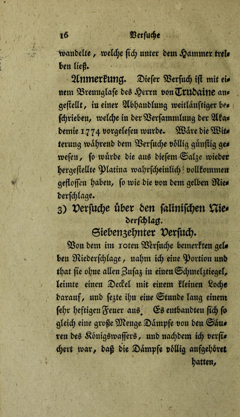 / I i6 SJerfuc^e \^anbctte, tt)el(l;e fid; unter ^dimntt treU ten tieß«. %nmext\xn3^ Siefer SSerfud^ t(l mit et# ttem SSrenngtafe M Ssmtt öonS^ruÖattie an# gejlettt, tu einer Sl&l^anblung meitlauftiger be# fc^rieben/ treidle in beriSerfammlung ber 2Ha# ,bemiei774t)orgetefenmurbe^ ®drebie3®it# terung md^renb bem SSerfud^e nbtlig gunjlig ge# mefen, fo mürbe bte auö biefem-Sal^e mieber l^ergeflellte ^tatina mat;rfd)einßc()! nollfommeii gefloffen Ijaben, fo mie bie non bem getben 9lie# berfc^tage» ^ 3) Vexfnä)e üHx ben faUnift^^cn 5CTie# ' berfc^la^* Sie&ensel^nter X)erfü^^ SSon bem im loten Sßkfud^e bemerken gel# ben SZieberfci^tage / nal;m td) eine Portion unb t(;at fte ol;ne allen pufa^ in einen ©cl^metjtiegel, leimte einen 2)edet mit einem fleinen ßoci^e barauf/ unb fe^te il;n eino ©tunbe lang einem fel^r l;eftigen5^tt^^ entbanbten ftd^ fo gteid^ eine große 3!}tengoS)dm})fe non beu ©du# ten M ^bnigömaffer^, unb naci^bem id^ nerfi# d^ert mx/ baß bie Sdmpfe nb% aufgel;6ret l^atteu/