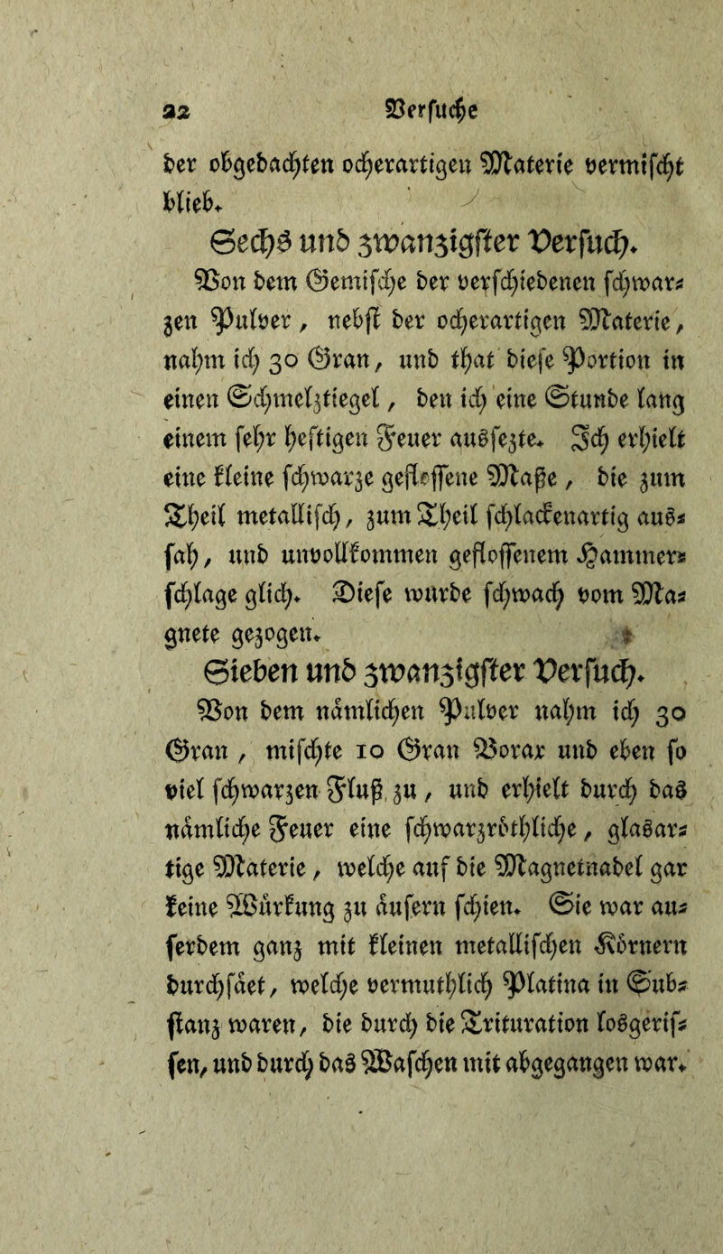 föerfuc^e t>er otgebad^ten od^erartigeu ^atevk vevmifi^t Hick Gec^e unö stvart^igftev Vevfu(^. 9Son fcem ©emifd^e bev vevfd)iebenett fd)wara jen ^ufoer , tte&fl ber od^evartigen SÄaterie, nai;m id; 30 ©ran, unb tl^at biefe Portion tn einen ©d^met^tiegel, ben id} eine ©tunbe tan^ einem fe(;r If^eftigen au§fe3te^ er{;tett eine Heine fd^marje gefleflene SWaße, bie ^um S^eil metaltifd), ^um 3d;eil fd^tacfenartig au6i fal^, unb unüoUfommen gefloffenem »^ammerjs fc^tage 2)iefe mürbe fd;mad^ vom SSHai gnete gezogen«- t ©leben unö jn^ansigfter Vexfnä). 5Son bem ndmtid^en ^alöer ual;m id; 30 ©ran , mifd^^e 10 ©ran QJorar unb e6en fo ml fd^mavjen 5« / wnb erl;te(t burd^ ba^ udmnd;e 5^uer eine fd^mar3rint;nd^e, glaöars lige SD^alerie, metd^e auf bie SiJlagnetnabet gar feine 5ßurHmg ju dufern fd;ien^ ©ie mar au- ferbem ganj mit Heinen metal(ifd;en ^6rnern burd;fdet, metd;e öermut]()Iid^ ^tatina in ©uB;? (tan3 maren, bie burd; bie S^rituration (oägerifjf fen, unb burd; baö ®afd§ett mit atgegangen mar^