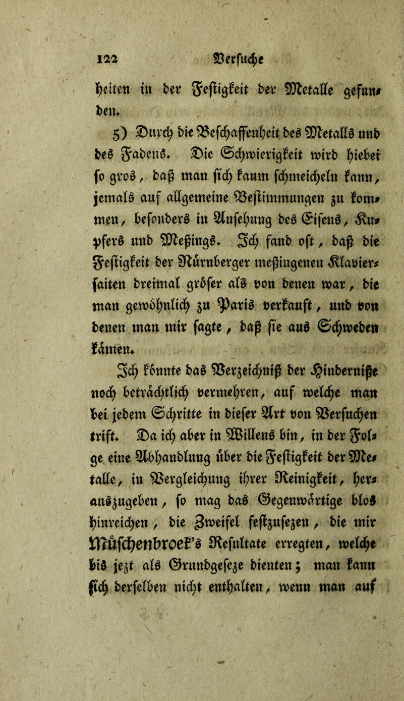 {gelten tu bei* SefJiöJeit bev ?01etaD[e gefun# beiu 5) ©uid^ bk 9?cfd[)affen{;ett beä 9Jfunb be§ @d)ivicvtgi^ctt mxb ^)iehei fo groö, baß man ji'd; faum fd^meld^cln fann, jcmatS auf adgcmetne ?Bejlimmungen ju fom^ men, befonbevö tn 2{nfet;ung be§ (Sifenö, yfer§ unb SJleßmg§* Sd; fanb oft, baß bte bei Sturnberger meßiugeneu ^köier# fatt^n breimat grbfer aU non benen mar, bic man gemol^nnd^ 5tt nerEauft, unb non benen man mir fagte, baß ß'e auö ©(^weben famem Sd^ Eonnte ba§ 5Ser5e{d;ntß ber ^tnberntße nod^ betrdd)t{fc^ nerme[;ren, auf meld^e man bei jebem ©d;rilte in biefer %xt non SSerfuc^en erift Sa id; aber in ?SBil(en§ bin, in ber ^oU ge, eine 2bbl^anbtung über bie 5*efIigEeit berSSJle# eatte, in ®ergteid^ung il;rer Steinigfeit, l^er^ aul^ugeben, fo mag ba§ ©egenmdrtige blo0 Ijinreid^en , bie r bte mir ißufc^en&rocPö 0lefuItate erregten, bis je^t afö ©runbgefeje bienten; man fann berfetben nid^t ent^ialten, wenn man auf