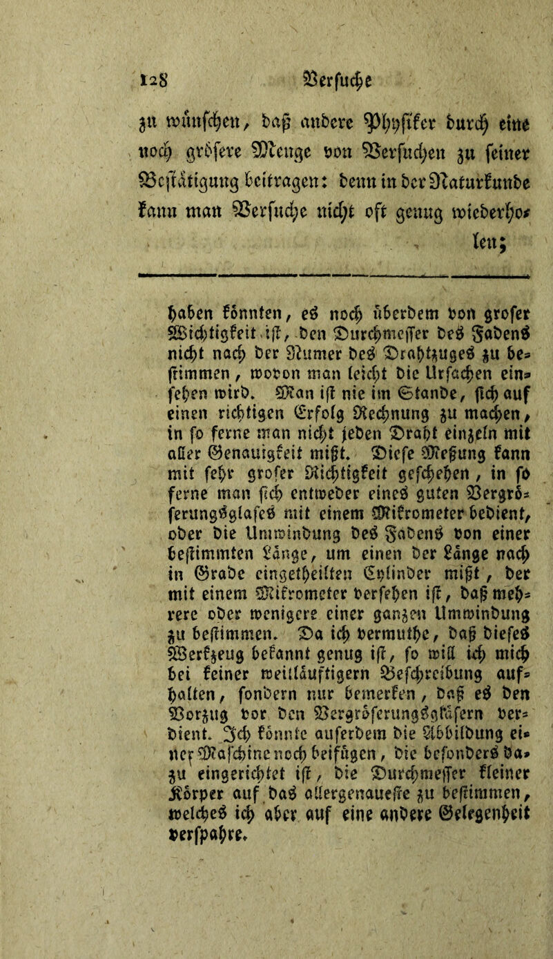 311 wmtfd^cit, bap atibcre burd^ ettt^ xwd) grbfeve ?]Dleuge öon 5Serfud;eu 511 feiner Scptlßuug beitragen: beim in bcr Dtaturfunbe faim man 9Serfud;e md;t oft genug m{eberf;o^ len; haben fonntcn, eö nod^ «berbem bon grofer SBtd)tig6eit-:|I, ben ^iirchmeiTer beö gaben^ nicht nach ber Säumer be^ IDrabtpgeö ju be^ ftimmen , njooon man (eicht bic Urfachen eins» fehen toirb» SKan ijt nie im 0tanbe, fich auf einen richtigen (£*rfo(9 ^Kechnung ju mad;en / in fo ferne man nicht jleben ^raht einzeln mit aßer ©enauigfeit migt. 3)icfe ODTefung fann mit fehr grofer iKichtigfeit gefchehen , in fO ferne man fich entmeber eineö guten 23ergr6s ferungi^gtafeij mit einem Sl^ifrometer bebient, ober bie Unnrinbung beö Saben^ oon einer bejtimmten l^ange, um einen ber Sdnge nach in ©rabe eingetheilten (Ei)(jnber migt, ber mit einem Sl^ifrometer berfehen ijl, bagmeh' rere ober menigere einer ganzen Umroinbung ^u bejlimmeiu ^a ich berrauthC/ bag blefe^ ^erfjeug begannt genug fo iriß id; mich bei feiner treidduftigern ^efchrcibung auf® halten, fonbern nur bemerfen, bag e^ ben ^orjug bor ben S>ergrbferung^g(\;fern ber* bient. 3ch fonntc auferbem bie 5tbbi(bung ei* ne^ ^afchinc noch beifügen, bie befonberöba* ju eingerichtet ijt, bie ^urd^nieffcr fleiner jCbrper auf ba^ aßergenauelte p begimmen, melche^ ich auf eine anbere ©elrgenheit berfpahre*
