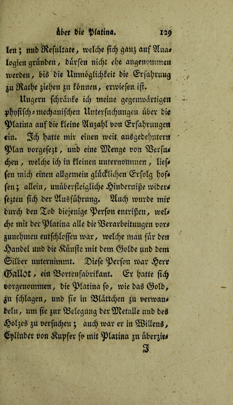 Ä$cr t>iß lett^ mib äiefuttate/ ml^e fid^ (titf 9Cna« iogien grunbett / burfcn ntc^t el;e angenommen mtbrn, bte Unm6g(tc^Jete bie @rfal;nm3 3tt Stative jtef;ett 511 f6nncn, evmkfen i(u Ungern fd^ranle id) meine gegenwärtigen ;p]^i;jifci>?mec^anifci^en Unterfud^migen iiber bte /^Jtatlna auf bie fleine Stnjal^l von ®rfa^rungcrt etn^ 34 l)ntte mir einen weit, au6gebe^nterrt ^tan norgefejt, unb eine ?Dlenge ron ^erfu« 4en, welche i4 ttt Uetnen unfernotnmen, lief* (en mi4 einen allgemein glficfltc^en Erfolg i)ofi fen; allein, mtiU'er|leigli4e »^tnbernife wiber^ festen ft4 2lu§föl;rung* 2(u4 würbe miif bur4 ben!Sob btejenige ^erfon entrifcn, mU &)t mit ber^latina alle bieSJerarbeitungeu ooti junebmen entfrfjlojfen war, welche man für ben 4^anbel nub bie tßunfle mit bem (Selbe unb bem ©tlber unternimmt^ ®:efe ^erfon war S^ztt ©allOt t ein 93ortenfabrtfattt @r butte ficb ^orgenommen, bie^latinafö, wieba0(Solb> ju fcblagen, unb jte in 53ldtt4^ü ju nerwan^f beln, um ft'e jur 83elegung ber SWetalle unb beS ^oljea ju nerfucben; äud^ war er in ®illen3 / fe|)linber non Tupfer f^mit ^^latina gu uberjie^