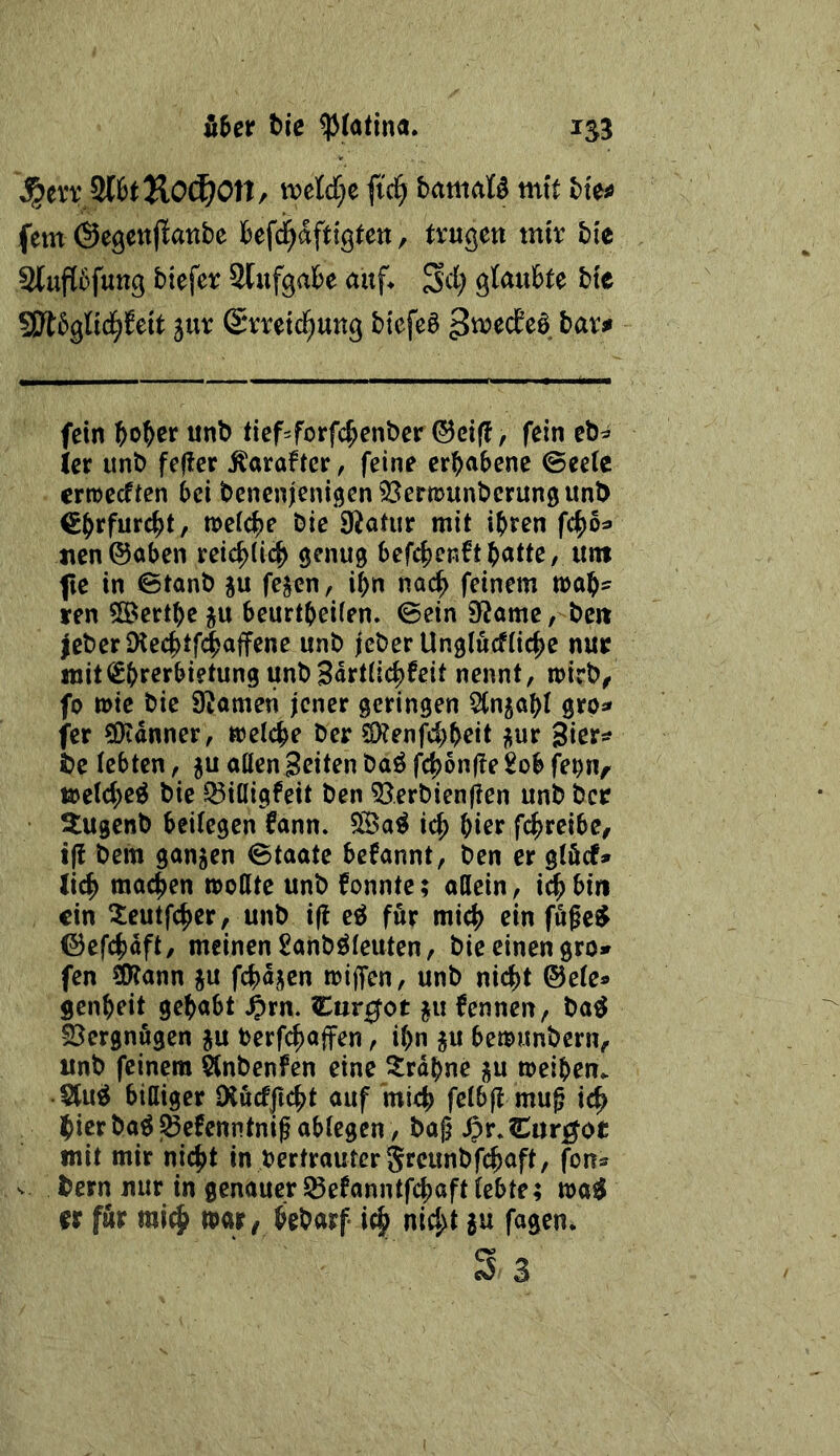 2l6tHO(^|Ott / mldje fici^ batiiaB mtt Vxe^ fern ©egettflanbe befc^^fttöten, trugen mir bie 3tufl6fung biefer Slufgabe auf* Set; glaubte bte SÖtbglid^feit jur ©rretd^ung biefeö bar^ fein unb ticf=forfcbenber ®ci(?, fein eb^ ier unb fejlcr Äarafter, feine erhabene @ee(c ermeeften bei benenjenigen^ermunberungunb €bffurcbt, meicbe bie Statur mit ihren fcbb=» uenÖaben reichlich genug befchenftbatte, um fle in ©taub ju fe^en, ihn nach feinem mab' ren Söertbe^u beurtbeilen. ©ein Sliamc, bc» JeberDtechtfdhaffene unb leber Unglucfliche nur mit Ehrerbietung unb Sartlichfeit nennt, mirb/ fo me bie S^ameti jener geringen SCnjabt groa» fer 5>tdnner, »eiche ber £D?enfchbeit ^ur gier^ be lebten, aUengeiten baö fchbnfte tob fepUf welchcg bie Q5illigfeit ben 5}erbienjlen unb ber ^ugenb beilegen 0ann. 5S>a^ ich bißf f^reibe, tjt bem ganzen ©taate begannt, ben er glöcf» lieh niachen »olltc unb fonntc; allein, i^biri ein ^eutfeher, unb ift für mi(^ ein füfe^ ©efchdft, meinen Sanbgleuten, bie einen gro» fen SD'tann ju fchds^cn »iffen, unb nicht ©elc* genbeit gehabt ^rn. Cursor ju kennen, ba^ ^Bergnügen ju berfchaffen, ihn p be»imbern^ unb feinem Slnbenfen eine Zräbne i^u weiben. Slu^ billiger SXücfftcht auf mich felbft mup idh hier bag 0c!enntnip ablegen, bap ipr* Cursor mit mir nicht in Vertrauter Sreunbfehaft, fon* s bern nur in genauer ^elanntf(haft lebte; »a^ et für mi^ »ar/ bebarf nicht $ii fagen.