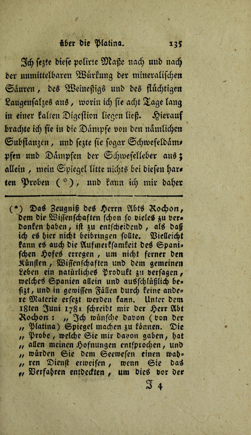 Ä^er bic ^(attna. 155 fejfe btefe jpolixic SOla^c nad} unb ttad^ ber unmittetbareu 5Bürfung ber mineranfd^eit ©i’luren, bc§ SBeinegtö§ uub be§ flud^tigeti Saugettfalgeö aixB, roorin id; fi'e ad;t lang ttt einer falicu Sigcflion tiefen lief* »hierauf brad;te ic^ fie in bic Sampfe non ben ndmÜd^cn ©ubflnnjcn, unb fejte ftc fogar ©d;tncfelbdm^ ipfen unb Sdmpfen ber ©d;mefe((eber au0; nttein , mein ©ipiegel litte nicl^tg bei biefeu l^ar# ten groben (bann id; mir halber (*) S)a^ Seugnif M JJerrn $tbt^ Äo4>ört/ 6em bie ^iffenf^aften febon fo nieie^ ber* bonben b^ben, t(l ju entfebeibenb , baf icb e^ bter nicht beibringen foßte* 23ießeicht Jann eö aud; bie 5(ufmerffamleit be^ ©pant» fchen ^ofeö erregen , um ni4)t ferner ben :JCön(?en , SGBiffenfehaften unb bem gemeinen Men ein natöriid)eg ']Jrobuft 511 berfagen, irelche^ Spanien aßein unb au^fchiupeh be» fijt, unb in gcraijfen gdßen burch feine anbe« re 3)Jaterie erfejt tpcrben fann* Unter bem i8ten 3uni 1781 fd;reibt mir ber ^etv 2lbt ÄO(^on : f, 3ch tounfde banon ( non ber f, ^(atina) Spiegel machen ^u fonnen. ©ie ff ^robe, »eiche Sie mir ba^on gaben, b<^t ff aßen meinen ^ofnungen entfproeben, unb ff »urben Sie bem Seetnefen einen »ab» ff ren ®ien(l ermeifen, »enn Sie ba^ ft Söerfabren entbedten , um bieö tor ber S'4