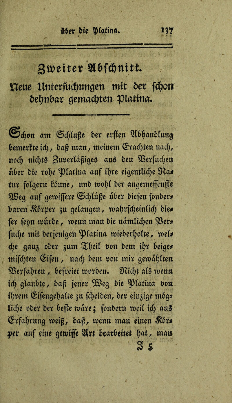 Sweitet JS&fd&ttitt XTeae Htiterfui^utigcn mit öer f^on iiepnbat Qemadjten pifttim. am ©c^tttfe bcr erflen 2t6|an&tu«3 fcemerfte xd), baß man, metiiem ©rächten itad^^ nod) md)t^ 95erfuc[;eii «6er ble roI;e ^latiita auf tl^re etgeurttd^e 9ia# für folgern Siniite, unb tt?ol^t ber angemefenße SfBeg auf getvtfere @d;Kße über biefen fonber;? baren ^brper ju gelangentvalE^rfd^etnltd; bte^ fer fet;n würbe, wenn man bie ndmtid^en SSer^ fud^e mit berjenigen ^fatina wieberl^olte, wefe d;e gauj ober jum Üt(;etl tjon bem il^r beigem ittifd^ten @{fen, nac§ bem öon mir gewdl;fert ^Serfa^ren, befreiet worben. Slid^t ata wenn td^ glaubte, baß jener 5Seg bie ^Jktüia oon il;rem @ifengct;atte gu fd[;etben, ber einzige mbgs fic^e ober ber bejbe wäre; fonbern weit ief) au5 6rfat;rung weiß, baß, wenn man einen Äbri ^?er auf eine gewtfe 2lrt bearbeitet li)at, mati S S