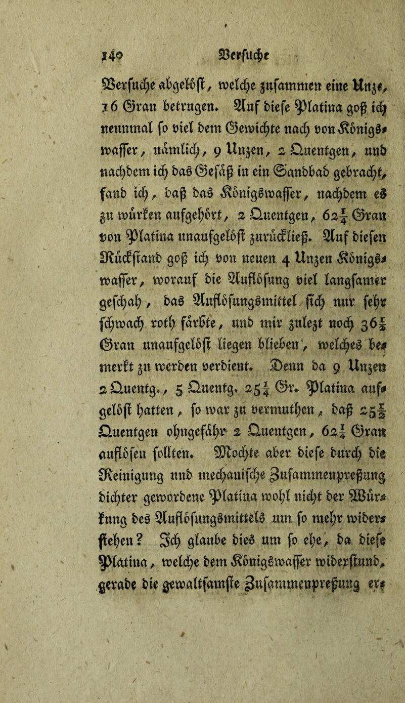 j49 S3crfu^e 9Serftt(f)e afcgeföj!, mld)t jufammen ettie i6 @ran betrugen^ 2luf blefe ^latma goß td^ ttemtmal fo oiet bem ©eivtd^te nad; oon^btttgö# mjfer, namlid;, 9 Uujen, ^^üitentgcti, mb itad^bcm td^ ba§ ©efaß ut ein ©anbbab gebrad;t^ fmtb td;, baß ba§ ^6mggivajfer, ttad^bem 511 wurden aufge^to, aQuentgcttr 6^1: (Smt t)0tt ^^tatma nnaufgelbfl juvücEIieß. 2luf btefen Slüdßanb goß td^ mx neuen 4 linken ^vbnigö^ toaffer, tx?ovauf bte Sluflbfung t)iet langfamer gefci^al;, baö Slnßbfungömi^tet ffd^ nur fel^r fd;tx>aci^ rotl) färbte, unb mir gute^t nod^ 36I @ran unaufgeI6|t Kegen biteben , metd^e^ be# merbt jn merben oerbient* S)ettn ha 9 Un5ett sOmentg*, 5 Sluentg* 25I @r* ^latina auf# gel5(l Ijamn, fo mar ju oermutl;en, baß Sluentgen ol;ngefdl>r^ ^ Quentgen, 62^ ®rait außbfen foll'ten* 5Dtocfyte aber biefe b^itrd; bte CReintgung unb med^antfe^e ^tifammenpreßung bid^ter geworbene ^Jfotina mo(;l nid}t ber ?®ur# Jung be0 3lußbfung§tn{ttel0 um fo mel;r miber# flel^en? Sd> glaube bieö um fo el;e, ba biefe ^latina, meld)e bem ^bntg^maffer mibe;:(lunb>» gerabe bie gemaltfamße ßufammenpreßung er^