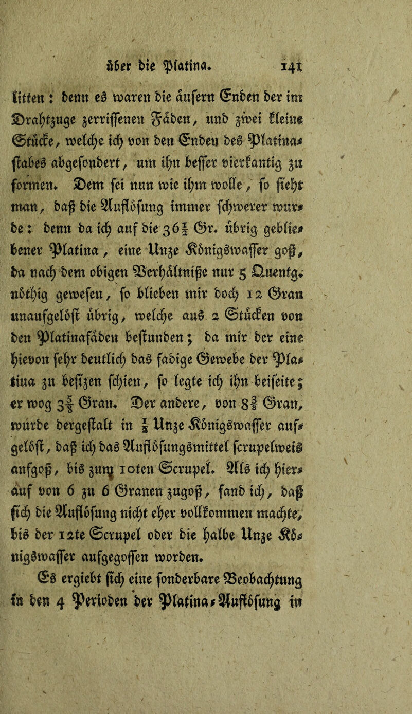 UtUn : benit eB tv^arett bie aufertt (Snbeti bev im S>val)miße jerrtflfenett tteme. ©tudre, mld)e id) t)on ben ©nbe« beB fiaheB a&gefonbert, um tl^n ieffex üierfantig gu formen«. ®em fet nun mie it;m moffe, fo fielet man, baß bie Slufibfung immer fd^merer mur# be: benn ba td^ auf bte 36I @r^ übrig gebtie^ teuer ^tatina, eine Unje ^bnigbmajfer goß, ba nacl^ bem obigen 5Serl[)dttniße nur 5 Huentg» tt5t]E)ig gemefen, fo blieben mir bod; 12 ©ran unaufgeloß übrig, welche au§. a ©tüden non ben ^latinafdben beßunben; ba mir ber eine l^ieron fel;r beutlid^ ba0 fähige ©emebe ber ^la« tiua gu beßjen fd^ten, fo legte td^ ii^n beifeite; er wog gf ©ram ®er anbere, ron 8l ©ran, würbe bergeftalt in § Unge ^onigSwaffer auf^ gelbft, baß id) bab Slußbfungbmittel fcrupelweiS anfgpß, big jut^ loten ©crupet 9llg id; l^ier^ auf öon 6 ju 6 ©ranengugoß, fanb id;, baß ß'd^ bie Stußofung nid;t eljjer »ollfommen machte; big ber i2te ©cru^et ober bie l^albe Un^e tiiggwaßer aufgegoßen worbem (Sg ergiebt ßd; eine fonberbare ®eobad^tung ftt ben 4 ^eripben ber ^lütmä^SWußbfung in