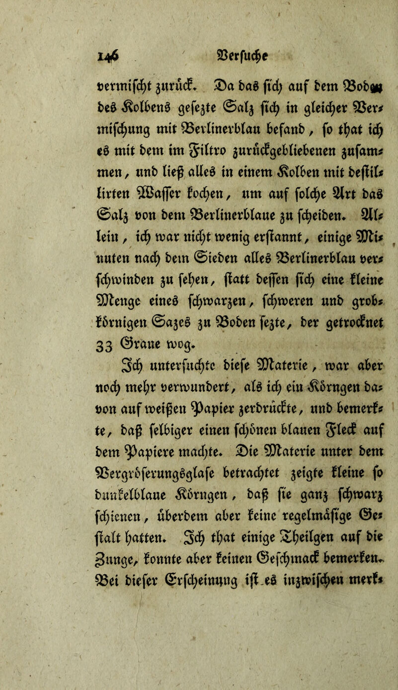 14$ ' 95erfuc^e teruiifc^t 3uru(f. 35a baö fid; auf tem Sob^ be^ ^otbenö @alj fi'd^ in gleicher SQw mifc^ung mit 93ev(inevb(au befanb, fo tl?at tc^ e0 mit bem im Sittro junidfgcbtiebeuen gufam^ men, unb lief alleö in einem Kolben mit befit litten 5Bajfer fod;en, um auf fold^e 2lrt baö ©atj t)on bem Serlinerblaue ju fd^eiben* 211^ lein, id^ war nid[;tivenig erflannt, einige3Dlu nuten nad) bem ©ieben alles Serlinerblau ner^ fc^winben ju felgen, jlatt bejfen fid) eine Heine SOlenge eines fd^warjen, fd^weren unb grob# fbrnigen ©ajeS 511 95oben fejte, ber getrocfnet 33 ©raue wog* Sd^ unterfuc^tc biefe SOlaterie, war aber nod^ mel;r oerwunbert, als id^ ein ^brngen ba# non auf weifen ^a^ier jerbrucHe, unb bemerf# te, baf fetbiger einen fd)bnen blauen auf bem Rapiere mad)te* S)ie 5Dlaterie unter bem ®ergvbferungSglafe betrad^tet 5eigte fleine fo biin!elblaue ^brngen, baf fte ganj fc^warj fd;ienen, uberbem aber feine regelmdfige @e# f alt l;atten* tljat einige S^eilcfen auf bie ^unge, fontite aber feinen ©efd^macE bemerfett*^ 23ei biefer (Srfd^einnng ijf -^ö injwifd^en merf#