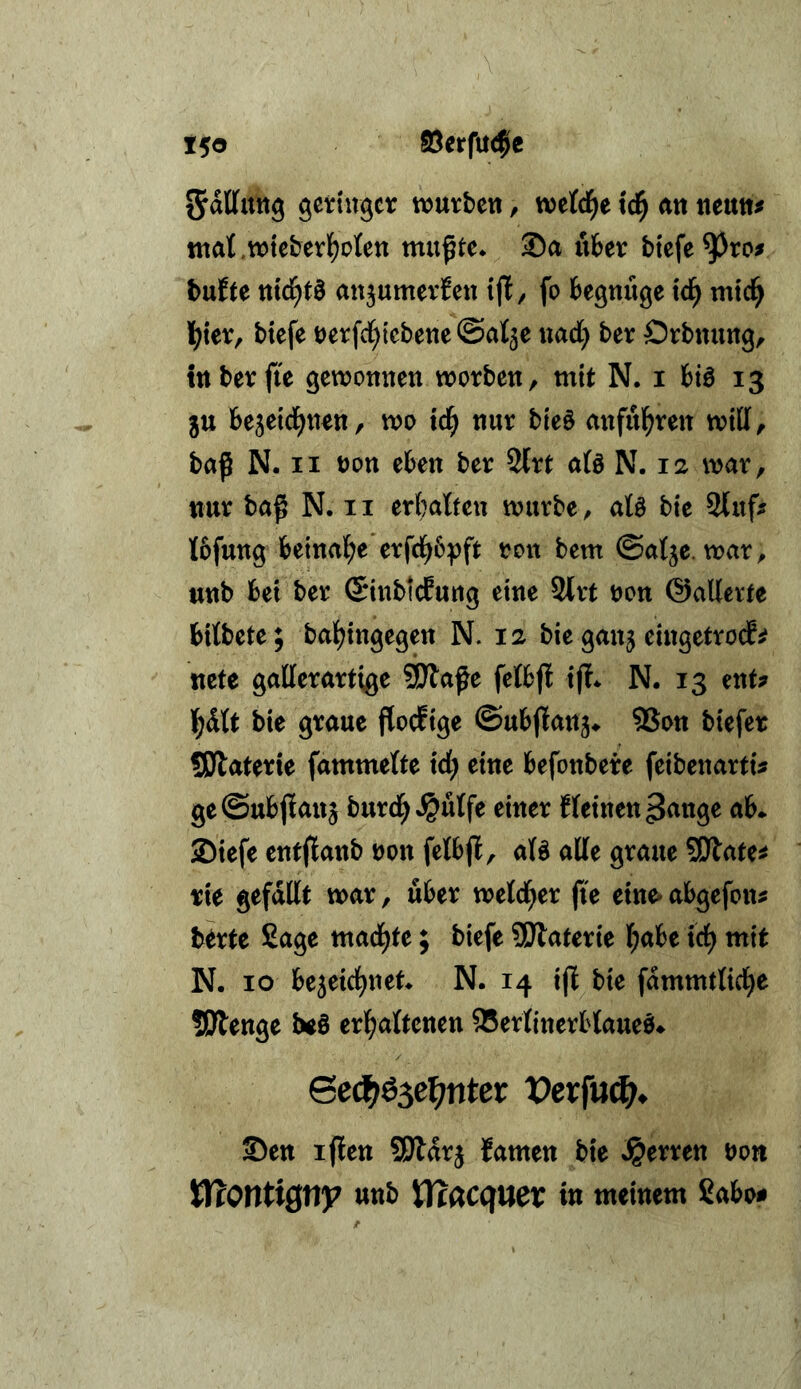 t5o föerfuc^c gevingcr würben, wetd^e tc^ an neun^ ttiat.wteberl^oten mußte* ®a über biefe^ro^ bufte ntd^tä anjumerfen {ff, fo begmige td^ mtd^ Ij^ier, btefe uerfcl^iebene@at5e uacC) ber Orbnung, tttberfie gewonnen worben, mit N. i biö 13 5U bejeid^n^tt, wo td^ nur bieö mtful^ren will, baß N. II t)on eben ber 2lrt afö N. 12 war, nur baß N. ii erl^atteu würbe, ate bie 9luf^ Ibfung beinal^e*erfd^6:pft ron bem ©atje. war, unb bei ber (SinbicEung eine 2lrt non ©alletfe bitbete; bat^ingegen N. 12 bie ganj eingetrocEsf ncte gallerartige SDlaße fetbft ijt* N. 13 ent? I^dtt bie graue floefige ©ubjtanj*. SSon biefer SSJlaterie fammette td) eine befonbere feibenarti? ge©ubjlan5 burd^«^utfe einer f (einen ^nnge ab* 2)iefe entflanb non fetbjl, aB alte graue SOtate^ rie gefallt war, über wetd^er ße eine- abgefon? berte £age mad^te; biefe 9Dtaterie (;abe tc^ mit N. IO bejeid^net* N. 14 iß bie fdmmtticl^e SÖlenge beß ev^aUemn 95ertinerbtaueö* 6ed^ö3e^nter Vexfn(f)^ ©en ißen SJldrj famen bie »Herren oon VdOtltXQt^y unb lT?(^C(fUer in meinem ßabo#