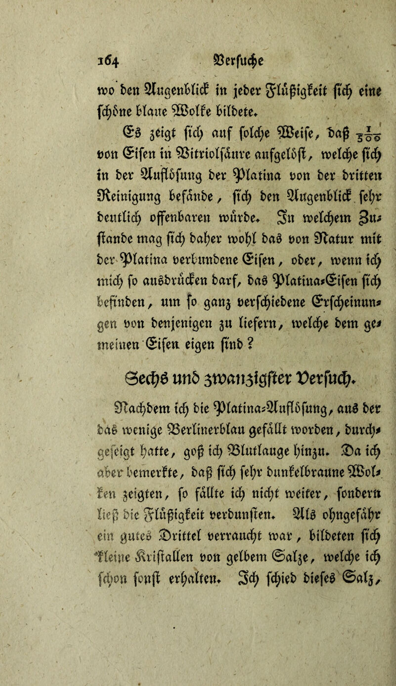 n?o bctt 2lugettMi(f m jjeber fid^ eine fd;5tte Haite 2Botfe fcilbete* lü^t iid) auf foId;e ®eife, t)aß t)on ®ifen tu SSitrtoIfduve auf^etbj^, wetd^e fid^ tn ber Stuflofuug ber ^^latina uon ber brttten Slemtguug befdnbe, ftci^ ben SlugenMtcE fel^tr beutHcl^ offenbare« tourbe^ Sn tveld^em ^xu ftanbe mag fid) bal[)er mol()t baö oon 9latur mtt ber ^tatina oerbunbene ©tfen, ober, mennicf) mid; fo auäbrucfen barf, baö ^latinaoCSifen fi'd^ befinben, um fo gan^ oerfd^iebene (Srfd^etnun^ gen oint benjentgcn ju Hefern, meld^e bem ge^ meinen ©fett eigen finb ? Se^ö mb ^xoan^igftev Vevfu^. 3lad)bm i'c^ bie 93Intinas2luf[5fung, aii^ ber ba§ tnenige 93erlinerblau gefddt morben, burd)# gefelgt !;atte, goß xd) Slutlauge l;ittäu* ®a td^ aberbemerfte, baß ftd^ fe[;r bunMbraune 5SBoU hn geigten, fo füllte td^ n{d;t weiter, fonbertt ließ bie ^ylußigbeit oerbunßem 2tte ol^ngefdl^r ein guteb Srittef oerraud^t war, bilbeten ftd^ leine 6\rlftallett oon gelbem ©alje, weld;e id^ fcbon fonfl er(;altem Sci^ fd;ieb biefe^ ©atj.