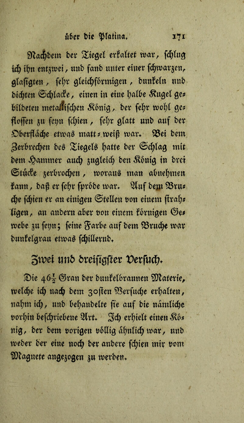 9lac|bem ter Siegel erfaöet vbat, fd&Ing ii} ilj)n , utib fanb lutter einer fd^tvarjen^ gtajt'gten , fel;r gteid^fbrntigen , butiMn ntib bid)ten ©c^Iac?e, einen in eine (;at6e Äuget ge;? bitbeten metoiifd^en Äbntg, bcr fel^r n?ot)t gcs ftofiTen 5U fc^n fd;ien, fet;r gtatt unb auf ber Öberfiac^e etivaä ma^t^ weip war^ 85et bem ^erbred^en bc§ Siegeln l^atte ber ©djtag mit bem «Jammer aud) gugleid) ben Äbnig in brei @tuc?e jerbro^en / morauö man abnel^men ?ann, bap er fel^r fj^rbbe mar^ 2(uf bejji ®ru# d;e fd;ien er an einigen ©teilen t)on einem (Iral;^ Kigen, an anbern aber non einem {brnigen ©e^ mebe ju fepn; feine 5<^rbe auf bem ^rud^ mar buuMgrau etmaö fc^idernbt 3tpe{ nnb öreifigffer Vexfu^i). ©ie ^6~ ©ran ber bunfetbraunen SDlaterie^ tveld^e id; nad{; bem sopen 95erfud;e erl^alten^ na(;mtd), unb bel;anbette fte auf bie ndmtid^e norl;in befd;riebene 3lrt ^d} erl^ielt einen Äb^ nig, ber bem norigen nbllig d^nlidjmar, unb meber ber eine no(^ ber anbere fd;ien mir nom ^Dbagnete angejogen ju merben^