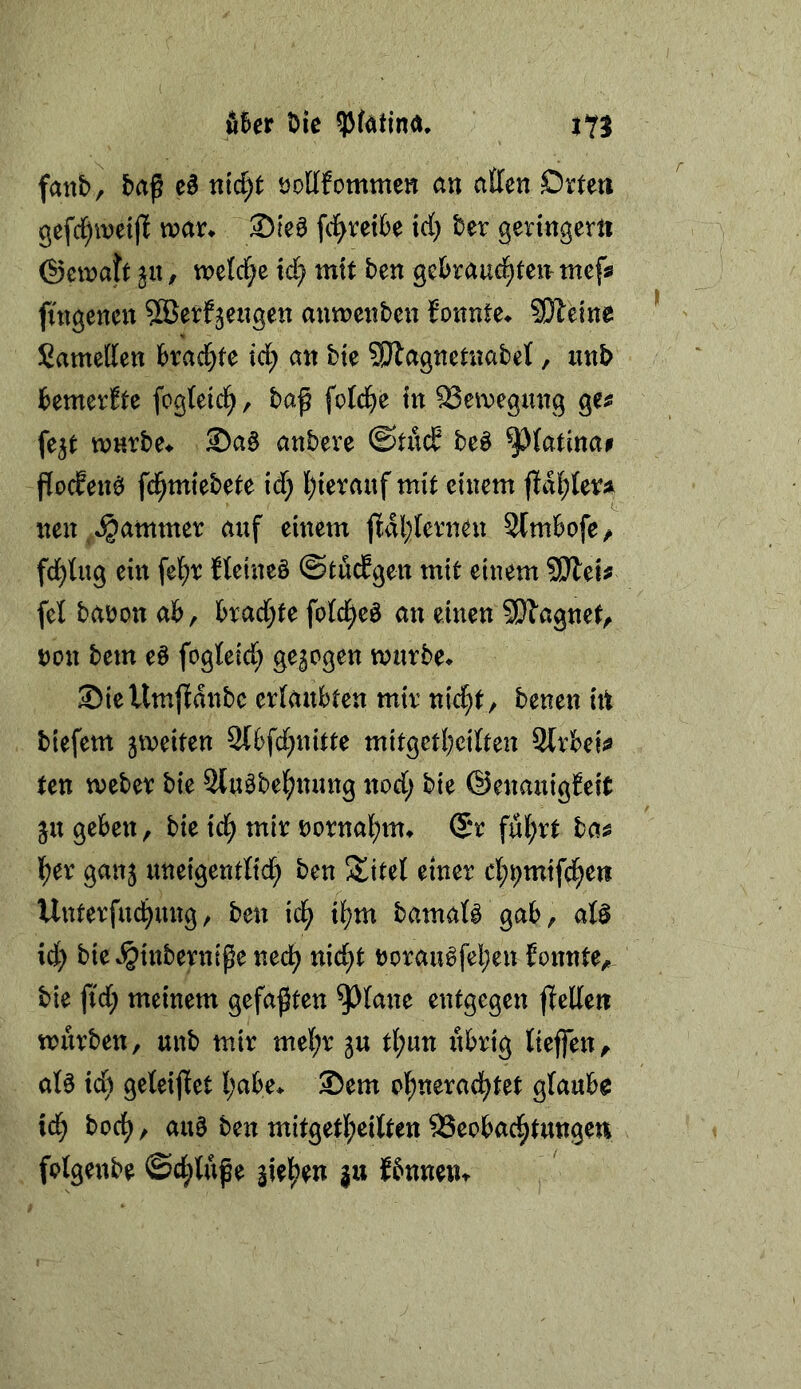 Ä6er tJie fallt)^ baß eä md)t tJoUfommett an atten Drteti gefd^ineijl n?an ®[e0 fd^vetbe irf) ber geringem ©einatt j«, metdje id} mit ben gebraud^teirtnefs futgenen ^äJerfjeiigen anmenben fonnte^ SDleine Sametten kad^fe id; an bte SRagnetuabet, iinb bemerkte fogteicl^, baß fotd)e in SSeivegmig ge^ fe^t wHrbe^ ®aö anbeve be^ ^(atinai fiocEen^ fd^miebete id; l)ierauf mit einem jld{;lefj^ nen^ Jammer auf einem fidl;terneu SCmbofe/ fd^lug ein fe{;r fteineö ©töd^gen mit einem ?Dtei^ feü babon ab, brad;te fotd^eö an einen SDlagnet, non bem eö fogteid; gezogen mürbe* Siellmpanbc erlaubten mir ni<^t/ benen iit tiefem jmeiten 2Cbfd;nitte mitgetbcilten Strbeii« ten meber bie Slu^bel^nung nod; bie ©enauigJeit ^u geben, bie id^ mir borna][)m* (Sr ful^rt ba^ l^er ganj uneigentlid; ben Sittel einer cl;t;mifd^ett Unterfudbung/ ben id^ i^m bamal§ gab, alö id; bie*§inbernißened^ nic^t borau^feI;en fonnte, bie ß'd; meinem gefaßten ^l^lane entgegen jlellen mürben, unb mir mel;r ju tl^un iibrig lieffen^ alö id) geleijfet l;abe* Sem ol^nerad^tet glaube ic^ bod^, au§ ben mitgetl;eilten 93eobad^tungen folgenbe ©d;lüße |u Jbnneiu