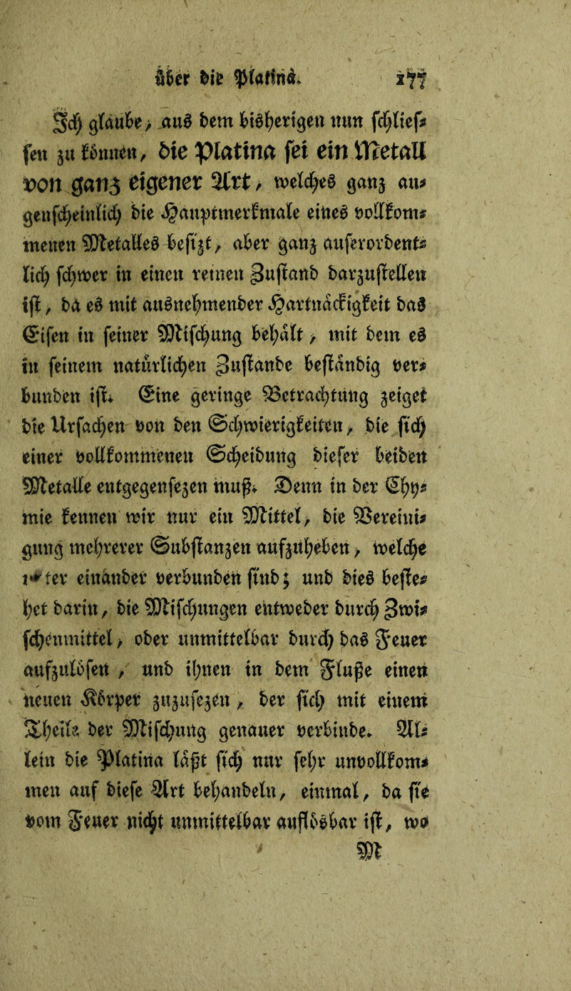 Wer &ie Scf) gtäuBe/ au6 bem Höl^ertgeu ttun fct;{{efsi fett ju J6nnert, bk piatina fei ein ttcetaU von ganj eigener 2trt/ gatij atu geufd^etttttd; bte ^au:t)i:mer?male eitieö \>oütoms tneuen SS}letaHe§4efigt/ aber ganj aiifevovbent« lid) fd}tt)er ht eitten reinen pujiattb barjujietlcu ijl, bä e§ mit au^ttc|)meitber ^artnddtgfett ba0 ©tfen tu feiner SDltfd^ung be(;dtt > mit bcm e§ tn feinem naturKd^en befidnbig Hti bmtben ijl^ @ine geringe 53ctrad;tmig jeiget bte Urfad^en öon ben ©d^wierigfeiten ^ bie ftd^ einer boMommenen ©c^eibnng biefer beibeit SSletade entgegenfejen mug^ Senn in ber mie fennen mir nur ein SWittet, bie 95ereinu gung mel;rerer ©ubjlanjen aufjitl^eben > treidle n^^fer einänber rerbunbettfinb; unb bie§ bejie^ l;et barin, bie S!Äifd)nngen eittmeber burc^^xoU fc^enmittet > ober luimitteföar burd) ba^ aufjulbfeti > unb il;nen in bem Stufe einen neuen ^6rpet gujufejen, ber ftd) mit einem 5tt;eife ber 3)lifd;ung genauer rcrbinbe. Slts fein bie ^tatiiia tdft ftd; nur fe(;r m\>oÜtom$ men auf biefe 3(rt bel^anbetn, eimnat, bafie nom Seuer nid^t unmittetbar aufibobar ijl, tvo» m