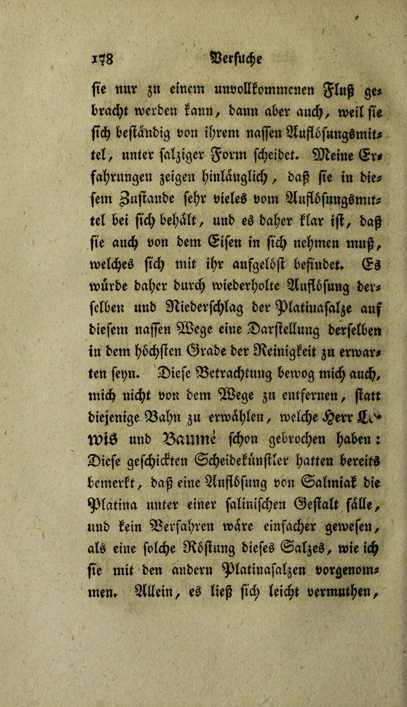 j?8 Serfitc^e fte nur 51t einem uuöollfommcnen 8«« werben fann, bann aber aud^, weit fte pd) beftänbig non if;rem najfen 2(ufl6fmtgömit^ tel, nnter fal3igcr ^oxm fd;eibet SJteine @r# fal^rungen jeigen lf)inldng(ic[;, baf |te tn bte^ fern nietet nom Slujlbfnngömit^ tel bet ftd; be(;dlt, nnb eä ba(;er ffar ift, baß fte anc^ non bem Sifen tn ftd) nel^men muß, wetd^eö ftd) mit il^r anfgetoji beß'nbet würbe bal;cr burd; wteberl;o(te 2tnß6fung bev^ fciben nnb Slieberfd^tag ber ^Jt^^tinafal^e auf biefem naffen 5Gcge eine SarfEedung berfetben in bem lf?bcl^ßen Örabe ber 9ietntg!eit 5U erwart ten fe^n* Siefe ®etrad)tung bewog mid^ aud^, mtdb nic^t non bem ®ege jn entfernen, ßatt biejenige 93al;n 511 erwdl;Ien, wetd^e «§err fto* n>iÖ nnb Saume fd^on gebrod;en traben: ©iefe gefdE^icEten ©c^eibefunßler i;atfen bereite bemerft, baß eine 2(uß5fung non ©atmtaE bie ^(atina unter einer fatinifd;en ©eßatt fdtte, unb Eein 5Serfa{;rcn wäre einfad}er gewefen, aU eine fotc^e SKbßung biefeä ©atjeö, wteic^ fte mit ben anbern ^^tatinafatjen norgenom^ mem SWetn, eö ließ ftd; Uid)t nermut^en.