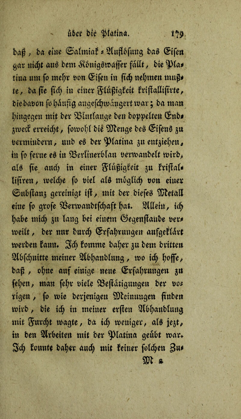 ttiä* bie ^kttüä. ba em &dmiai f Shißfuttß ba§ Sifen gat «id^t a«^ bem ^bnigötraffer fallt, bie tina um fo mel^r öon @ifen tu fi'^ uef;mctt mugi te, ba jte ftd; tu enter frijlallifirte, blebaron felj^uftg angcfri^maxigert it)av; ba man l;iugcgcu mit ber S3uirtauge be« bop|)eltctt (Snb^ pvtd erreic(;t / bi^ SiÄenge beö ©fen6 gu tjermiubern, uub eö ber^latma ju ent5iel;en, in fo ferne eö in 23erttuerbtau oermanbctt tt)irb> alö fie and; in einer Sdwpig^cit ju Ertjlaf« tiftrett/ mld)e fo oiel aU mbglid^ oon einer ©ubfianj gereinigt tfE> mit ber biefeö SJletall eine fo grofe ^Sermanbtfci^aft l^at StKem, l^abe mic^ ju lang bei einem ©egenjlaube oer^ xreitt, ber nur burd^ @rfal)rungen aufgcftdrt werben Eanin Eomme halber bem britten Slbfd^uitte meiner 2(bl;anblung, wo td^ l;op^ baß , ol^ne auf einige neue (Srfaf;rttngeu ju fel;en/ man fel;r niete Seßatigungen ber no^ rigen > fo wie berienigeu SDleinungeti ßnbe« wirb, bie id^ in meiner erfien 3fb(;anblung mit 5«^t wagte, ba id^ weniger, at§ jlejt^ in ben Slrbeiten mit ber ^latina geübt war* founte halber dud^ mit feiner fotd^en