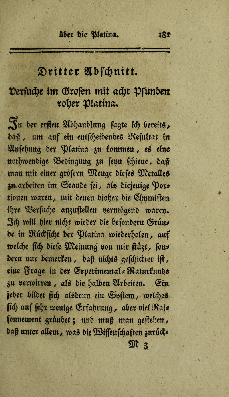 d6er bte I8r ©rittet Sl&fd&ttitt. X>ex\uä)e tm (Brofen mit «c^t Pfttn&ett ro^>er pi«ti««. ^xt bev erflen 2lb]f)atib(utt3 fagfe td^ bereite ^ baf, um auf eitt eiUfci^etbenbeö Slefultat ttt Stttfel^uug bev ^latma ju JpmmeU/ eö emc tiotl^weubige ^Sebingung gu fe^n fc[)iene, ba^ mau mit einer grbferu Sftcnge btefeö 55Äetalle5 $u»arbeiten im ©tanbe fei, al^ biejenige ^or^ tionen waren, mit benen bialS)er bie ^l^^mijleti tl^re 5Serfuct)e anjujfetten nermbgenb waren* will l^ier nid^t wieber bie befonbern @run^ be in ber ^latina wieberl^olen, auf weld^e fi'd^ biefe SOleinung uon mir flujt, fon^ bern nur bemerJen, baß nid^tö gefd^icEter tfl, eine iti ber SrjJerimental^ SlaturEunb« §u nerwirren, aU bie (;alben Slrbeiten* @i« jeber bilbet ß'd^ alöbenn ein ©t^jlem/ weldf^eiJ fi'd^ auf fel^r wenige ®rfal;rungy aber riet 0?aU fonnement grfinbet; unb muß man gegeben, baß unter allem^ was bieSBifenfd^aften 5urucE# 9)13