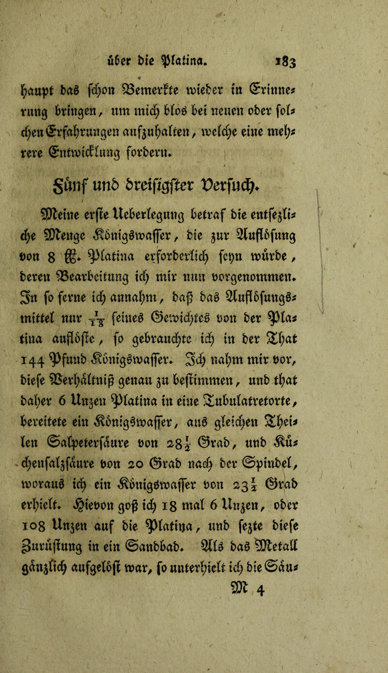 l^aupf ba§ fd[)Ott ^emertte ivicber nt Srinne^ ruttg bringen, nm mic^ bfoö bet iicuen ober fof^ d)en®rfal()rungen aiifjul^aUen, iv'c{cC;e eine tnel;^ rere (Sntwtdiung forbern* Sunf mb bxeifisftex Vexfmi)^ 5Dleine erjle UeberKegung betrnf bie entfejK^ d)c SWenge ^bntgöwafier, bie jur Slupfung t)on 8 erforbertid} feptt würbe, bereit Bearbeitung id; mir nun nergenommen^ Sn fo ferne id;annal^m, baß baö 2luf[5fung§^ mittet nur feineä ®ewtd)te§ non ber ^ta^ tina aupße, fo gebrandete id; in ber S£(;at 144 ^funb ^ontg^waflTer* Sd) nal;m mir nor, biefe Berl;d{tniß genau ju bejlimmen, unb tl^at ba(;er 6 linken ^fatina in eine Slubidatretorte, bereitete ein ^6nig§waffer, auö gteid^en len ©atpeterfdure non 2SI: @rab, unb ^u^ d;enfa4fdure non 20 @rab na^ ber ©pinbet, worauf id) ein ^nigöwatfer non 23 J ©rjab erl;ie(t* »^ienon goß id) ig tnal 6 Unjen, ober 108 Unjen auf bie ^fatina, unb fe^te biefe purußung in ein ©anbbab* 9itö ba§ SÄetall gdnjfic^ aufgetbjl war, fo unterlieft id) bie ©du^ m 4