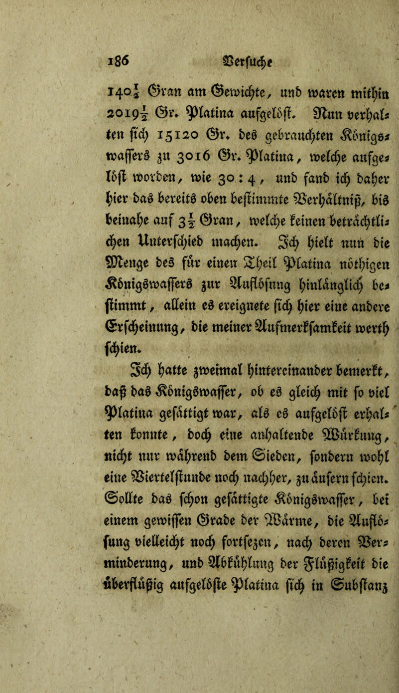 140 J- ©van amÖemid^te, unb waren wtrt;m 2019-'- &i\ ^Jtatuia aufeetÖjT, 9lmt öerl;a(s een fid; 15120 ©V* beö gebrandeten tintige# waffer§ 5U 3016 ©vv^latma, wetd^e aufgei I5fl worben/ wie 30:4, unb fanb tcl^ ba^er l;ter baö bereite oben beftimmte 5>erl^aftntp, bia beinafee auf sk / ^^^Wee feinen betrac^riii d^en Unterfdeieb machen* ^d) ^)k^t nun bie ^enge be§ für einen ^^fatina n6d;tgett Äbntgawaffera gur 2luf[5fung j^intangtid; bcj jitmmt, allein ea ereignete ji'd^ t)kx eine anbere ©rfd^einuttg, bie meiner Stufmerffamfeit wert^ fd^ien* Sd^ 'l)attc zweimal leintercinanber bemerft,. baß baa Äbntgawaffer, ob ea gleid^ mit fo t>iel ^latina gefdttigt war, ata ea aufgetbjf ert;ats' ten fonnte, bod^ eine anleattenbe 2Burfimg, nid^t nur wal;renb bem ©ieben, fonbern wol^t eine 5Siertetjlunbe nod; nad;l;er, judufernfdeten* ©ollte baa fdeon gefdttigte ^?6nigawaffer, bet einem gewtjfen ©rabe ber ^®drme, bie 2lufl6^ futtg mMä)t nod) fortfejen, nad; bereu ®er? mittberung, unb Stbfuljtung ber bie Äberflußig aufget6|ie ^tatina jid^ in ©ubffan^