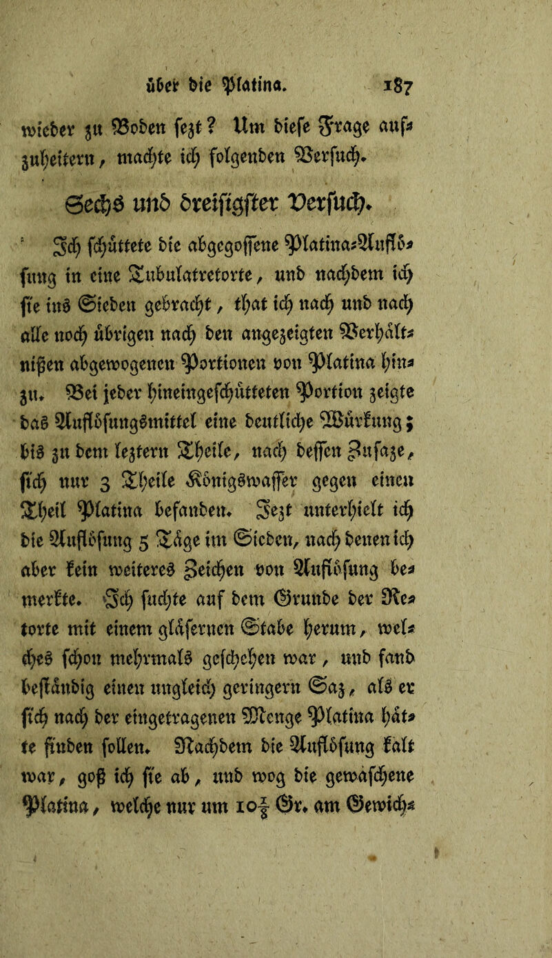 uM bie ^(atinö. 1S7 wfcber 51t 95obett fejt ? Um biefe ^i^age aitf^ 5u(;eitevtt, mad;te xd) fotgcnben SJerfud^. Se^ö nnb öreifigfier Derfu(^» ' fd;uttete bk afcgegoffene fmtg ttt eine Su^^ulatretorte, unb tiad[;bem xd) jte tn0 ©iebett geörncl^t, tl;at xd) nad^ unb ttad^ alle ttod^ ubvigeu nad; ben angejeigten ?8er][;afe nißeti abgewogenen Portionen non ^lattna l;infl 5n» ^ei jebev I;inemgefci^utteten Portion jeigte ba§ 3liiji5fnng§mttte][ eine beutlid^e 5Burfung; bt§ gnbem (extern 5ll^ei(e, nad; beffen ^itfaje, fici^ nun 3 3;(;e{te ^6ntg§wafer gegen einen 5tl;eit ^{atina befanbetu Se3t unterf;ie(t td^ bic Stuflbfung 5 ÜlÄge im ©icben, nad^ benentc^ aber Sein weiteret SUijrbfung be^ mertte* ’^^d) fud;te auf bem (Srunbe ber Sie« torte mit einem gWfernen ©tabe l;erum, weU d)e^ fd;on mel;vmaB gcfd^cl^en war, nnb fanb bejidnbig einen ungteid) geringem @a§^ a(^ er fid) nad) ber eingetragenen SJlenge ^(atina l)äu te jtnben fetten«. Slad^bem bie 2(u{ibfttng faU war ^ goß tei^ fie ab ^ nnb wog bie gewäfd^ene ^{attna / wetd^e nur um io| @r» am ©ewid)^