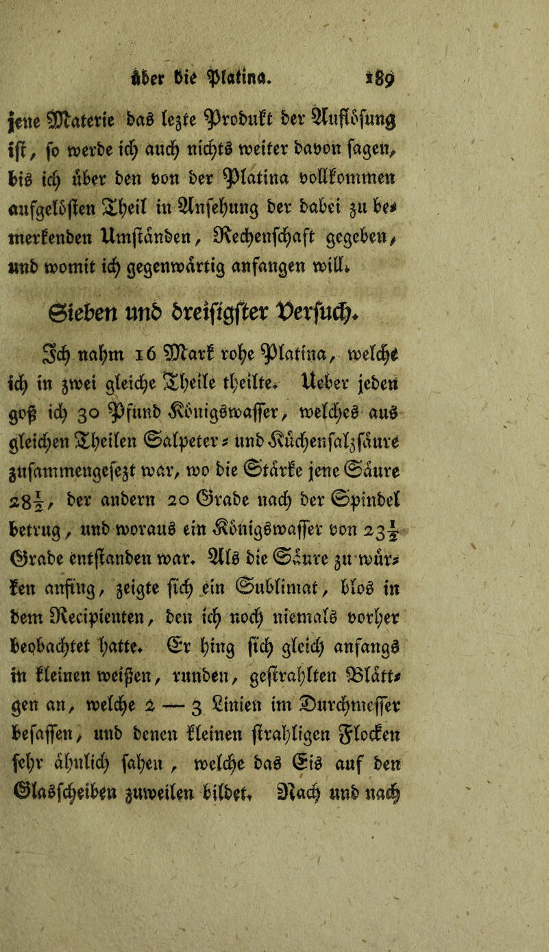 Uet bie $(atlnd* jjfiie 5Dlaterte baö legte ber tj^, fo werbe \d) aud^ tiic^tö weiter baöou fagetv btö td) über ben Don ber ^lattna öoUbommen aufgelbjlen Si^eil in Stnfel^ung ber habet gu be< tnerbenbeu Umjldnben, Sled^enfd^aft gegebett/ tttib womit \d) gegenwärtig anfange« will^ Sieben mb breifigfier X>txin^. naf>m i6 Sllarf ro^e ^lattna, welche id^ in gwei gletd^e $l;etle tl^eiltev UeJber jebett goß id) 30 93funb ^vbnigöwaffer/ weld;e§ auö gletd^en Sbeilen ©alpeter ? iinb^ud^enfalgfdure gitfammengefegt war, wo bie ©tdrfe jene @d«re ä8|:/ ^or anbern 20 ©rabe «ad^ ber ©:pinbel betrug, unb worauf ein ^bnigöwaffer oon 23-I ©rabe entflanben war* 2tfe bie @^aure girwur^ len anßng, geigte fic^ ei« ©ublimat, blo^ in bem S^ecipienten, ben id^ nod) niemals t>orl;er bepbad^tet l;atte* (Sr l^ing ßd^ glcid; anfangs in kleinen weißen, runben, gejlra!;lten ^Idtt^ gen an, weld^e 2 — 3 Sinten im ©urd^mejfer befajfen> unb benen {leinen ßral;ligen Jlocfen fet;r d(;nlid) fallen , weld^e baö (Si^ auf ben ©laöfd^eiben guweilen bilbett 9?a<^ unb «ael