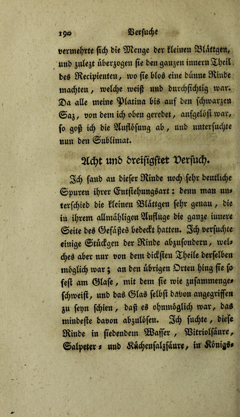 1^0 Serfuc^t eermeljrte ftc^ bie ÜJlcnge bev ftetnen «ttb 5«te}t über jogcii fie ben ganzen tnnern Sll;eil. beb SReciptentcit/ tvo jte bIo3 eine banne Olinbe tnaci^ten/ tt)el4e weiß nnb burc^jid^tig war. Sön rtUe tttetne ^^tatina bid auf ben fd^vnavjen ©a^, eon betn id^ oben gerebet, aufgetbfi vonr, fo gef id^ bie Slujlbfung ab, unb unterfud^te nun ben ©ubUmaf» 2f(^t un& &retfigffct X>crfuc^?* Sdi) fanb an biefer IRinbe nod; \fel;v beutltdi^e ©puren il^rer Sntflef^nngöart: benn man nn» tcvfd^teb bie {(einen 58(dttgen fel^r genau , bie in i(;rent attmdl;(igen Slnftuge bie ganse innere ©ei(e beä ©efdfeS bebecf( f)atten. S# »erfudite einige ©töcbgen ber fRinbe abjufonbern, i»e(« d^ed aber nur non betn bicJjfen !X^ei(e berfelben mbgiid^ war; an ben Äbrigen Orten (»ing fte fo fefl am ®(afe, mit bem fte wie jufammenge» fd^weijl, unb bo« ©lad fe(bjf babon ongegriffe» ju fepn fd^ien, baf cd of)nttt6g(id; war, bad minbefe baöon abju(bfen. Sd^ f«d^t« f biefe SRinbe in febenbem SBajfer , SJitrioIfaure, @a(petet * unb i?fic^eufa(jflttve/ in ^bnigd#
