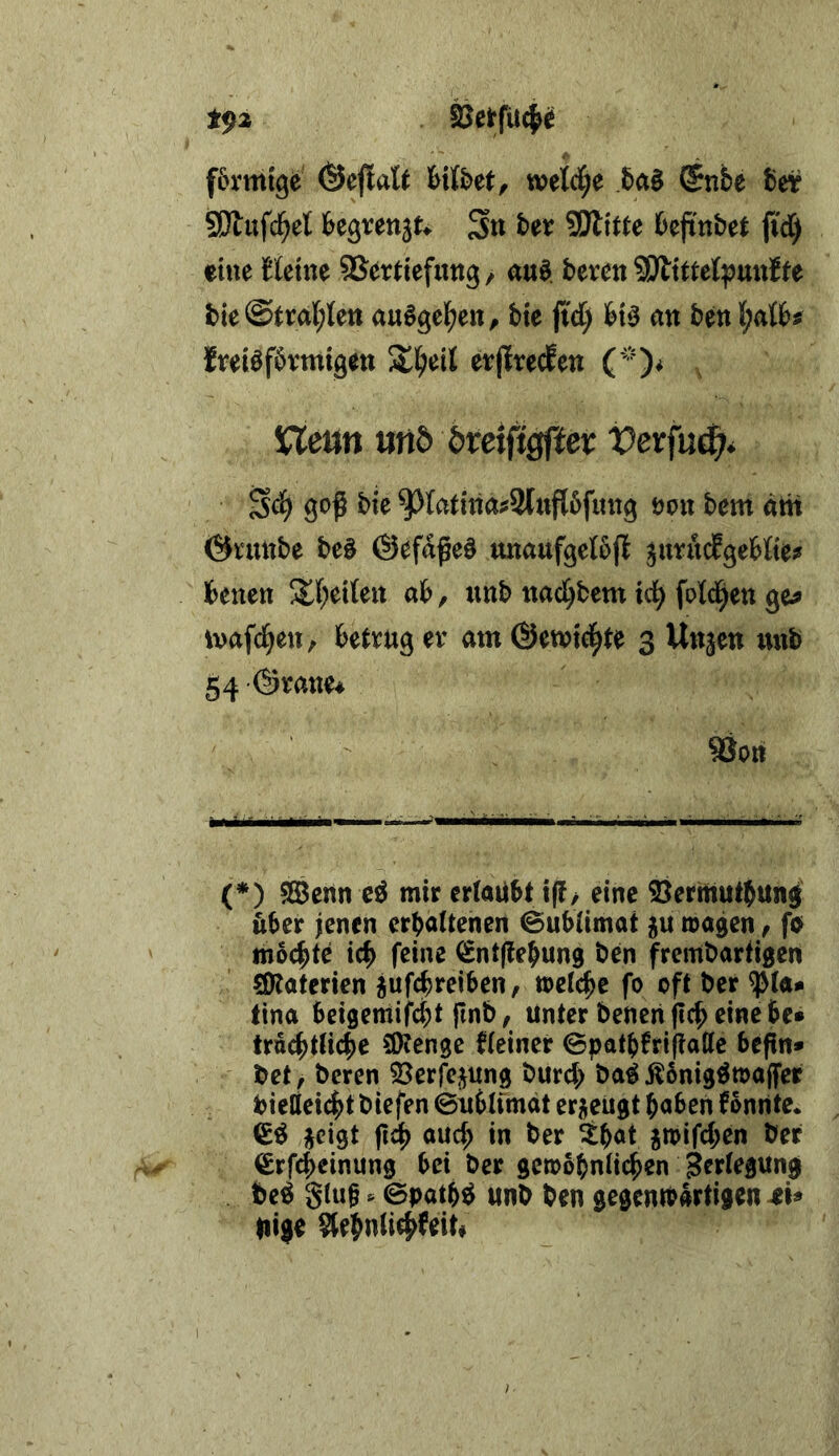 t^2 S^eirfUc^^ förmige ©eflatt löiföet, wetcf;e (5nbe belr SÄufd^et begrenj^ S« SSJtitU 6ejinbe( fi'd^ eine fteine SSerdefimg/ au^. bereu SDtittel^uuJfe bie@tral;lett au^geben, bie ji'd) hx^ an beu freiöförmigen erjlrecfen (0* VLetin und bteifigßex Vexfn^, S<^ goß bie ^latina^Slnflöfung öon bem am Örmtbe be^ ©efaßeö unaufgelöjt ^uru^geMte? benen !Jt(;ei(eit ab, unb nad^bem td^ fold^en ge? ivafd^en, betrug er am ©ewici^te 3 Un^en xxxxb g4 (Srane^ Sion (*) 5Bcnn e^ mir erlaubt i(f/ eine ©ermutbunß &ber ienen erhaltenen <Bubltmat ju tragen, fo mo^te ich feine (Sntffehung ben frembartigen SÖtaterien jufcbreiben, »eiche fo oft ber ^la* tina beigemifcbt ftnb, Unter beneri (Ich eine bc» truchtliche ÜKenge kleiner 0patbfri(?allc bcßn* bet, beren 33erfejung burd) ba^Äbnig^trajfer bieliei^t biefen ©nblimat eri^eugt haben fonnte* j^eigt ßdh auch in ber ih^t jtrifchen ber €rf4)einung bei ber gerobhnlichen be^ glüh. ©path^ unb ben gegentbarfigen 4M Uige $(ehn(ich^eit«