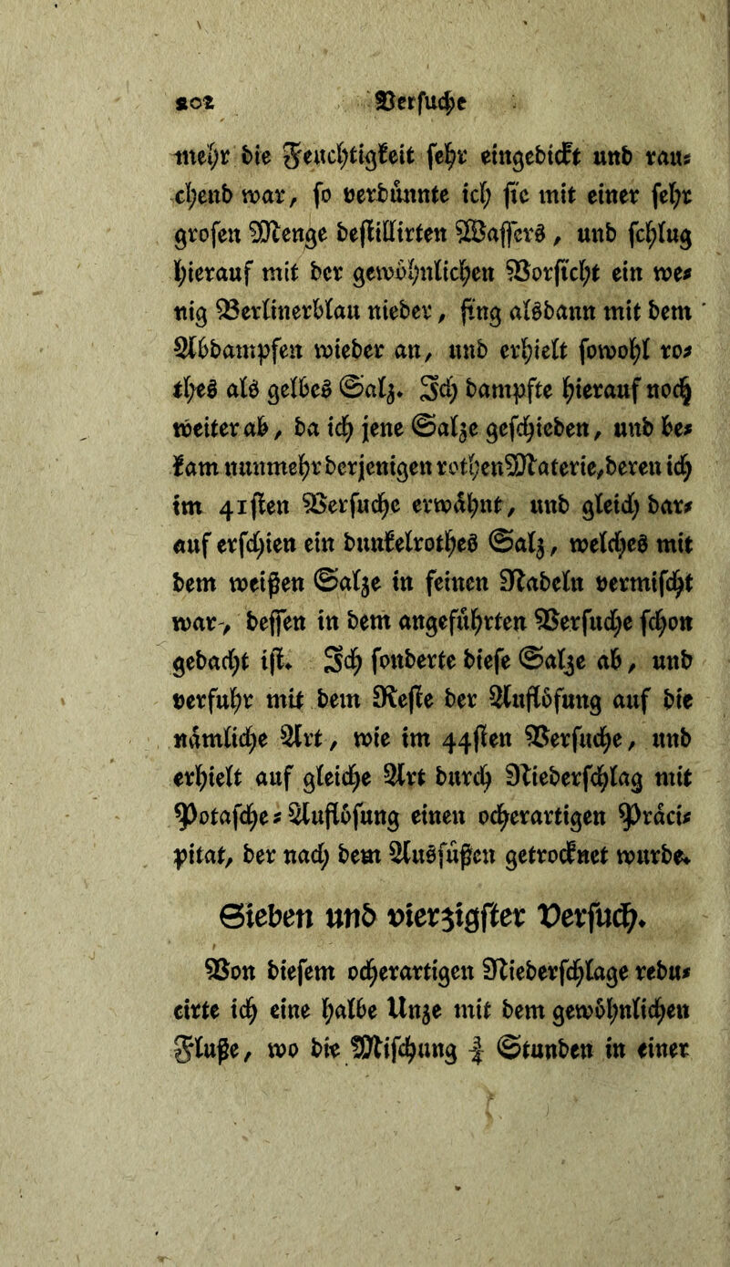 2Jerfu4)e SlOZ inei?r bie etitgebicft uttb vaus cl;eitb war, fo uerbminte xd) fte mit einer fel;r grofen SDlenge bejüttirten Sß5aflcr§, unb fcl^tug I;ierauf mit bcr gewol^nlicl^en 93orficl;t ein we^ ttig ^erOnerMau niebev, jtng aBbann mit bem St6bam^:fen wieber an, unb erl^iett fowol()t ro^ ate gelbcö ©al^* ^d) bampfte l^ierauf noci^ weiter ab, ba xd) jene ©at^c gefd^icben, unb htf lam nunmel^r berjcnigen roti;en3Jlaterie,beren td^ tm 4iflen ^erfud^e erwdl^nt, unb gleicC; bar^ auf erfd[;ien ein bunMrotl^eö @a(j, wetcC^eö mit bem weißen ©alje in feinen Slabetn nermifd^t war> beffen in bem an^eful^rten 9Serfud[)e fd^on geba({)t ifl^ S<^ fonberte biefe ©at^e ab, unb Derful^r mit bem JRejIe ber Sluflbfung auf bie namtid[)e 3lrt , wie tm 44jlen SJerfud^e, itnb ed)xdt auf gteid^e Slrt bxxxd) Stieberfd^lag mit 9)otafd^ej Sluflüfung einen od^erartigen ^racU |?itat, ber nad; bem Sluöfüßcn getrocknet wurbe^ Sieben unb x>kxix0et Vtx^ndj. I ®on biefem od^erartigen Stieberfd^lage rebu# cirte id^ eine l^albe Un^e mit bem gewol^nfid^en ^luße, wo bie SÄifd^ung | ©tauben in einer