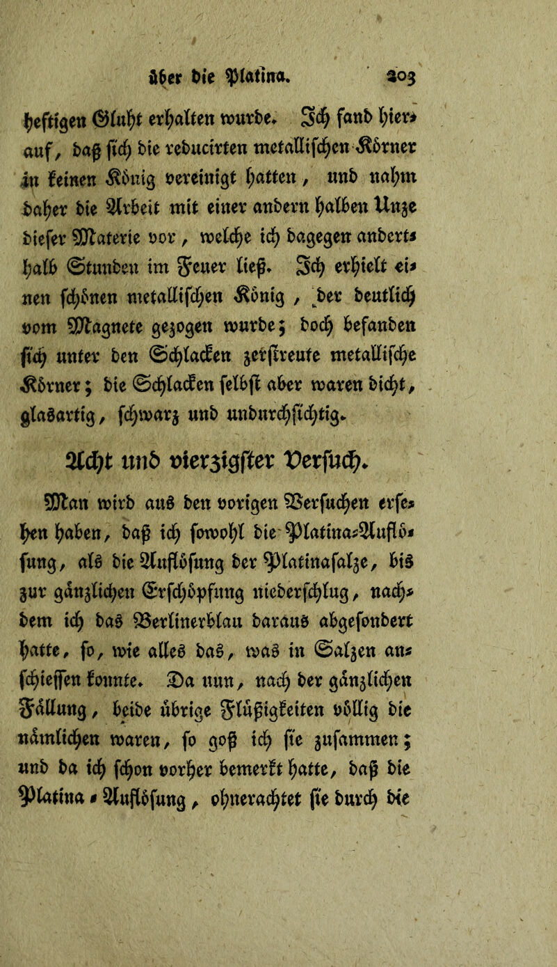 d6er ^ie ^latlna* ^03 erf;aÖen xcmU* Sc^ auf, bag fiä) bie rebuctrten mctaHifd^cn ^brner in feinen Äbuig i)aUm, imb nal;m halber bie Strbeit mit einev anbevn l^atben Unjc biefer SDlatevte J?ov, weld^e xd) bagegen anbcrti '^alb ©tmibeu im ließ, ^d) evl^teft cU neu fd^bnen metaKtfd;en ^bnig , ^bet: beurttd^ t)om SPla^nete gezogen würbe; boci^ befanben (id) unter bcn ©d^taien jcrjtreufe metaEifd^e Äbrner; bie ©d^taifen felbfl aber waren bid^t, glabartig, fd^warj unb unburd^jidi^ttg. afd)t uti& Dtersigfter Vevfud^. 5!Jlan wirb aub ben »origen SSerfud^en erfe# l^n l(^aben, baß id^ fowol)t bie'9^Iatinai:2[ußbj» fung, atö bie2tußbfung ber ^latinafalje, bis jur gan^Ecben S*rfd[;b^fung nieberfd^tug, nac§4> bem id^ baS 93ertinerb(au baräus abgefonbert l^atte^ fo, wie alles baS, waS in ©aljen am fd^ieffen fonnte. Sa nun, md) ber gdn5licl;en Jdttung, beibe übrige ndmlid^en waren, fo goß id; fte jufammen; unb ba icf^ fd^on »origer bemerft l^atte, baß bie 9)latina # ätuflbfung, oljnerad^tet ße burd^ b{e