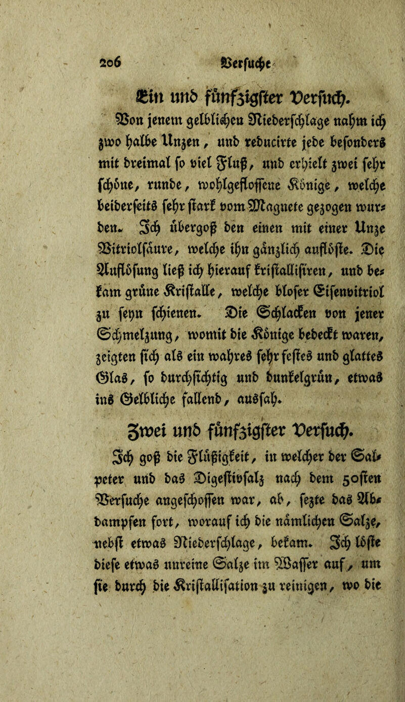 Siin imö fönfsigfter Vexfvtä). 9Sott jenem gelMi^en 9lteberfc^(age nar;m id^ jmo Unjen, unb rebnctrte jebe befonber^ mit breimal fo niel erhielt jwei fel;r fd^6ne, runbe, mol^tgejloflrcue Könige, wetci^e beiberfettö felf)r jlar! nomSJlaguefe ge5ogen wixvf bettw ubergoß ben einen mit einer Unje Sitrtolfaure, metd)e tl^n gdn5M) aujlbjle* Sie 2lufl6futtg ließ id^ l^ierauf frißadifiren / unb be^ fdm grüne Äri|lalle, meld^e blofer ©ifennitriol 5U fepn fd^tenem Sie ©d^lacEen non jener ©d[)mel5ung, womit bie Könige bebecEt waren, geigten ßtd^ al§ ein wal;re0 fel^rfeßeS unb glatte^ ©lag, fo burd^ßd^tig unb bunbelgrun, etwag ins ©elblid^e fallenb, augfal^* gwei unö fönfsigfter tJerfu^* Sd^ goß bie i« «^eld^er ber ©al# ^cter unb bag Sigeßtnfalg nac^ bem soßen SSerfud^e angefd^offen war, ab, fegte bagSlb# bampfen fort, worauf ic^ bie ndmlic^cn ©alge, nebjt etwag Slicberfd^lage, beEanu I6ße biefe etwag unreine ©atge im Gaffer auf , um jie bnrd^ bie Ärißallifation gu reinigen, wo bie