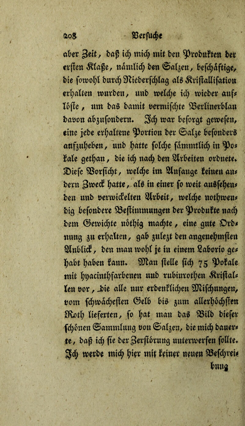 Ä08. SerfUc^e a^er mki; xnit beit ^robuftett bet; erjleti ^tafe, tidmtid; ben ©al^cn, befd^dfttge, ble fon?o{;t butd^ Slieberfd^tag aU ^vijtallifatiou er{;aUen würben, «nb wetd;e id) wicber nuf^ Xojie, um baö bamit t)ermifd;te SerXtnerblau batjott abjufottbern* u>ur befor^t gewefeu, eine jebe er(;a{tene ^^ortion ber ©a^e befonbcrS «ufjul^eben, unb l^atte fotd;e fdmmrttd^ in faU getlfjmt, bie td^ nad^ ben Strbeifen orbnete». ©icfc 9Sorfid^t, mld)t im Slnfange i^einen am bern l^atte, aß in einer fo weit auöfel^en# ben unb DerwideÜten Slrbeit, wetci^e nofl;wen3s big befonbere ^efXimmungen ber ^robufte nac^ bem @ewi(^te n5tl;ig mad^te, eine gute Orb< nung ju erl;ßlten, gab juXejt ben angene^^mjXert SlnbücE, ben man woi;t je in einem ßaborto ge# X;abt l^aben fann» SSJlan ftede fid^ 75 ^ofale mit f)i;acint]^farbetten unb rubinrotl;en ÄrijXal# Jen tjor, -bie ade nur erbenfdd;en SKifd^ungen, »om fd^wdd;ejXen (Selb bi^ jum aderl^bd^fTen Otori; lieferten, fo l;at man ba^ ^itb biefer fd^bnen ©ammlung oon ©atjen, bie mid^ bauer# te, baß id^ fie ber perßbrung unterwerfen fodte» ^d; werbe mid^ ^;ier mit Jeiner neuen a5efd)reii bung