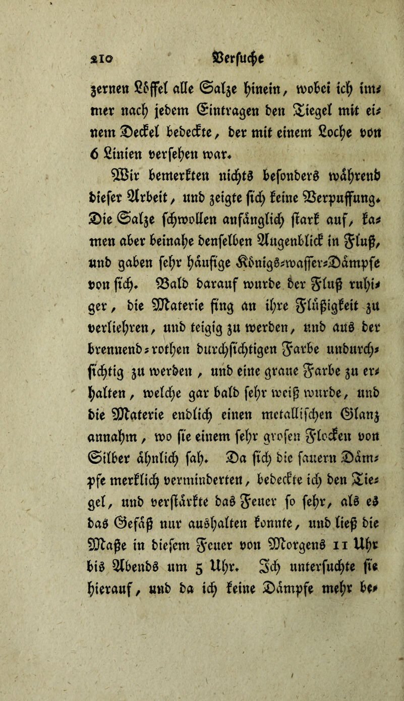 SLio SBerfu^e fernen SJffet alle ©atje l^tnetn, woBct id) im mer nacf) jebem ©intvagen ben Sltegel mit tu tttm S)ecBet BebccEtc, ber mit einem Socl^e DOtt 6 fiinten nerfef^en man BemerEten nlcl^t§ Befonberö mdl^tienb biefet StrBeit / nnb jetgte fid) Eeme ®erpufung^ Sie ©atje fd^moHen anfdnglt^ jlarE auf/ Ea^ men aBer Beinalj^e benfelBen 2(ugettBlicE in «nb gaben fe(;r i^dufige ^Bnig6;^majfev^Sdmpfe non fid^* 23alb barauf mürbe ber 5lnß rul;{^ ger, bie 5!Jlaterte fing an il;re Jit nerliel^ren, unb teigig ju merben, unb auö ber Brenttcnb?rot(;en burcl^ftd^tigen JarBe unburd;# fid^tig ju merben / unb eine graue 5arBe gu er^ Ij^atten, meld^e gar Balb fel;r meip mürbe, unb bie SiJlaterie enblid^ einen mctallifd^en ®Ianj anna]f)m, mo fie einem fe(;r gvofen S'locEeu non ©ilBer dl;nlid; fal> Sa fid; bie fauern Sdm^ f fe merElid^ nerminberten, BebecEte id; ben /tie^ gel, unb oerfldrEte ba§5^uer fo fe()r/ als eS baS @efd^ nur auS(;alten Eonnte, unb ließ bie SÄaße in biefem 5'cner non SWorgenS ii Ul^r Bis SlBenbS um 5 U(;r* Sd) unterfud^te fu l^ierauf, unb ba id^ Eeine Sdmpfe me^jr Be#