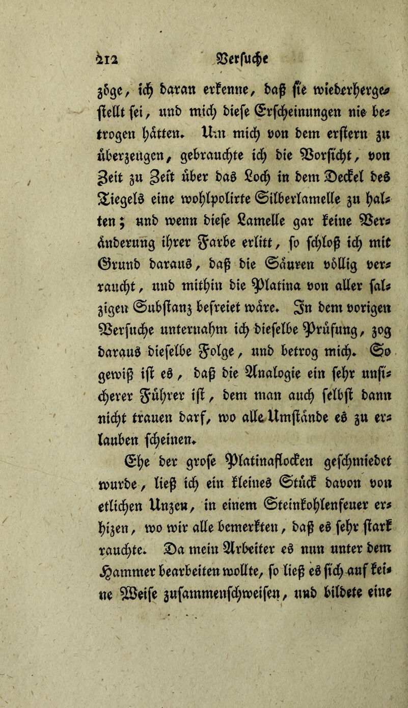 hi2 ajerfuc^e 5690/ tcl^ baran erfenne, baf (ü fiellt fei, unb mid; biefe (Srfd^etmittgen nie^ be^ trogen Um mid^ Don bem erjfern ju uberjedgeu/ gebrandete ide bie SSorjtdet, t)on ^txi Stt über baö Sode ®ecfel beö Sieget^ eine n?oet|?otirte ©itberlantede jn ten; nnb wenn biefe Samede gar leine 5Ser^ dnberung iet^er ^arbe erlitt, fo fd;toß tde mit @runb barau§, baß bie ©auren o5llig oer^ raudet, nnb mithin bie ^latina non aller fat^ 3igen ©ubjlanj befreiet wdre^ Sn bem norigett 5Serfndee unternaient i(^ biefelbe ^rufung, 50g barauö biefelbe nnb betrog mide^ ©0 gewiß ijl e0, baß bie 2(nalogie ein feie^ unfi^ deerer 5nl)t’er ijl, bem man aude felbjl bann nidet trauon barf, wo alle.Ümjldnbe eö gu er^ tauben fdeeinem (Se^ ber grofe ^latinaflodfen gefd;miebet würbe / ließ tde ein Keinem ©tud banon non etlideen Unje», in einem ©teinlo^tenfeuer er# leijen, wo wir ade bemerlten, baß eö feie^ jlarl raud)te* S)a mein 2lrbeiter eö nun unter bem Jammer bearbeiten wodte, fo ließ eöftd) auf fei# ne ?©eife jufammeufd^weifen, nnb bilbete eine
