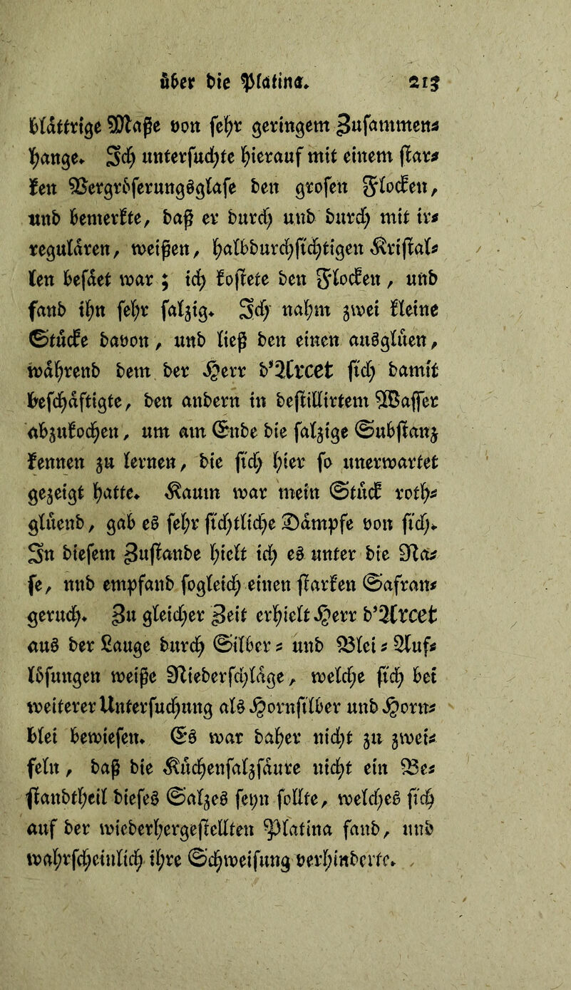 bie SE)laße öoti \zf)t gevingem ^lif^tnrnettä l^ange^ S^) «tttevfucl;te l^ierauf mit einem flaic^ len 9Jefgr6ferung§glafe ten gtofen 5fo(fett, wnb fcemeviEte, baß ex burd) uub butd; mit tv^ regulären, meinen, f)atbburcl^fici^tigen ^riflati» len befdet mar ; tci^ hütete ben fanb tl^tt fel;r fal^ig^ 3d)' nal;m gmet Heine, ©tücPe baöon , unb lieg ben einen auögluen, mdl^renb bem ber »^err b^ätlXCt ftd; bamtt Ibefd^aftigte, ben anbern in bejlillirtem 5®aflfer ub^uJoci^en, um am (Snbe bie faltige ©ubjlanj fennen ju lernen, bie fic^ l;ier fe unermartet gezeigt l^atte^ ^aum mar mein ©tucE rotl^^ gluenb, gab e0 fel;r |icf)tlid)e Kampfe non fiel;*. Sn biefem ^ujlanbe l;iett id) e§ unter bie Slcfc? fe, nnb empfanb fogleid; einen flarfen ©afram gerud;> gleid[;er ^eit erl^ielt »^err b’ätvcet au§ ber Sauge burd^ ©ilber ? unb 93lei ^ Stuf^ Ibfungen meiße 9lieberfd;ldge, meld;e fid) bet weiterer Unterfud^ung al^^ornfilber unb»§orn^ blei bemiefem mar halber nid;t 511 imU fein, baß bie ^ud^enfaljfdute nid^t ein ^anbtl;eil biefe§ ©al^eö fci;n feilte, meld^eä ftc^ auf ber micberl;ergeßellten ^latina fanb, unb mal;rfd;einlicl^ il;re ©c^meifungnerl;ittbcitc. .